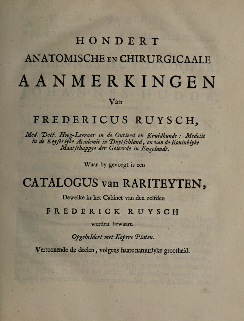 y H O N D E R T x r ANATOMISCHE en CHIRURGICAALE AANMERKINGEN Van FREDERICUS R U Y S C H, Med. 'Do ff. Hoog-Leeraar in de Ontleed en Kruidkunde : Medelit in de Keyferlyke Academie in Duytfchland, en van de Koninklyke Maatfehaffye der Geleerde in Engelandt. Waar by gevoegt is een CATALOGUS van RARITEYTEN, Dewelke in het Cabinet van den zelfden FREDERICK RUYSCH werden bewaart. \ Ofgeheldert met Kof ere 'Platen. Vertoonende de deden, volgens haare natuurlyke grootheid.