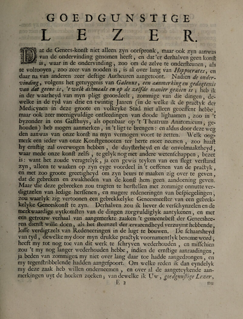 GOEDGUNSTIGE LEZER. at de Genees-konft niet alleen zyn oorfpronk, maar ook zyn aanwas van de ondervinding genomen heeft , en dat ’er derhalven geen kon ft is, waar in de ondervinding , zoo om de zelve te onderdennen, ais te voltooyen, zoo zeer van nooden is, is al over lang van Hippocrates, en daar na van anderen zeer deftige Autheiiren aangetoont. Nadien de onder¬ vinding , volgens het getuygenis van Galenus, een aanmerkingen gedagtenis van dat geene is, 't welk dikmaals en op de zelfde manier gezien is ; heb ik in der waarheyd van myn pligt geoordeelt , zommige van die dingen, de¬ welke in de tyd van drie en twintig Jaaren (in de welke ik de practyk der Medicynen in deze groote en volkryke Stad niet alleen geoeffent hebbe, maar ook zeer meenigvuldige ontleedingen van doode lighaamen , zoo in ’t byzonder in ons Gadhuys, als openbaar op ’t Theatrum Anatomicum, ge¬ houden) heb mogen aanmerken, in ’t ligt te brengen : en aldus door deze weg den aanwas van onze kond na myn vermogen voort te zetten. Welk oog¬ merk een ieder van onze Kondgenooten ter herte moet neemen , zoo haad hy erndig zal overwogen hebben , de duyderheyd en de onvolmaaktheyd, waar mede onze kond zelfs , te gelyk nog met andere wetenfchappen , bezet is: want het zoude veragtelyk, ja een gewis teyken van een degt verdand zyn, alleen te waaken op zyn eyge voordeel in ’t oeffenen van de pra&yk, en met zoo groote greetigheyd om zyn beurs te maaken zig over te geven, dat de gebreken en zwakheden van de kond hem geen aandoening geven. Maar die deze gebreeken zou tragten te herdeden met zommige onnutte ver- digtzelen van ledige herffenen, en magere redeneringen van befpiegelingen, zou waarlyk zig vertoonen een gebrekkelyke Geneesmeeder van een gebrek- kelyke Geneeskond te zyn. Derhalven zou ik liever de verfchynzelen en de merkwaardige uytkomden van de dingen zorgvuldiglyk aantykenen, en met een getrouw verhaal van aangemerkte zaaken ’t gemeenebed der Geneeshee- ren diend wille doen, als het deunzel der ervarendheydverzuymthebbende, lode verdigtzels van Redeneeringen in de lugt te bouwen. De fchaarsheyd van tyd, dewelke my door myn drukke pra&yk voornamentlyk benome word, heeft my tot nog toe van dit werk te fchryven wederhouden , en mifichien zou ’t my nog langer wederhouden hebbe, indien de erndige aanraadingen, ja beden van zommigen my niet over lang daar toe hadde aangedrongen, en my tegendribbelende hadden aangefpoort. Om welke reden ik dan eyndelyk my deze zaak heb willen onderneemen , en over al de aangeteykende aan¬ merkingen uyt de hoeken zoeken3 van dewelke ik Uw, goedgtmftigeLezer, E 2 nu