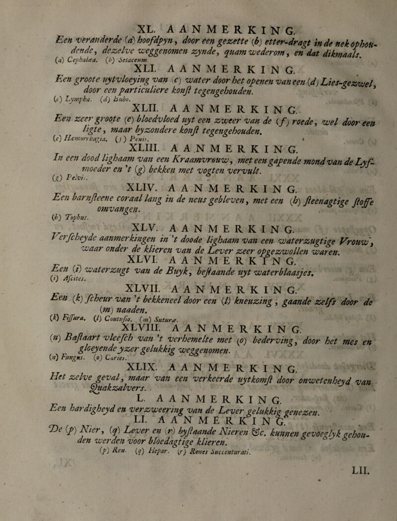 Een veranderde (a) hoofdpyn, door een gezette (b) etter-dragt inde nek ophou¬ den de > dezelve weggenomen zynde, quam wederom, en dat dikmaals. (a) Cephalcca. (£>) öetaceum XLI. AANMERKING. Een groot e uytvloeying van (c) water doorbet openen vaneen (d) Lies-gezwel door een particuliere konjl tegengehouden. ö (c) l.xmpha. (d) bubo. XLIL AANMERKING. Een zeer groot e {e) bloedvloed uyt een zweer van de (ƒ; roede, wel door een ligte, maar by zonder e konjl tegengehouden. (e) HxYnorrhagïa. (j) Penis. * XLIIL AANMERKING. In een dood lighaam van een Kraamvrouw, met een gapende mond van de Lyf- moeder en V (g) bekken met voeten vervult. CO Pelvb. s XLIV. AANMERKING. Een barnjleene c oraal lang in de neus gebleven, met een {h) fteenagtige floffe omvangen. e> j jj (h) Tophits. XLV. AANMERKING. / erfcheyae aanmerkingen in V doode lighaam van een waterzugtige Vrouw y waar onder de klieren van de Lever zeer opgezwollen waren _ . XL VI. AANMERKING. ff* ® ‘w&terzugt van de Buyk, bejlaande uyt waterblaasjes, XL VIL AANMERKING. Len (k) fcheur van ’t bekkeneel door een (l) kneuzing , gaande zelfs door de Cm) naaden. (£) Ftjfura. (/) Contftfio. (m) Sutura. XL VIII. AANMERKING. (//) B aft aart vleefch van *t verhetnelte met (O) bederving, door het mes en gloeyendeyzer gelukkig weggenomen. (0 Fungus, (o) Curies. XLIX. AANMERKING. Let zelve geval, maar van een verkeerde uytkomft door onwetenheyd van Quakzalvers. ^ L. A A N M E R K I N G. Een hardigheyd en ver zweer mg van de Lever gelukkig genezen LI. AANMERKING T)e (ƒ) Nier, (q) Lever en (r) byftaande Mieren &e. kunnen cevoerlyk rebou- den werden voor bloedagtige klieren. c 6 (p) Ren. (^) Hepar. (r) Renes Succenturati. LIL