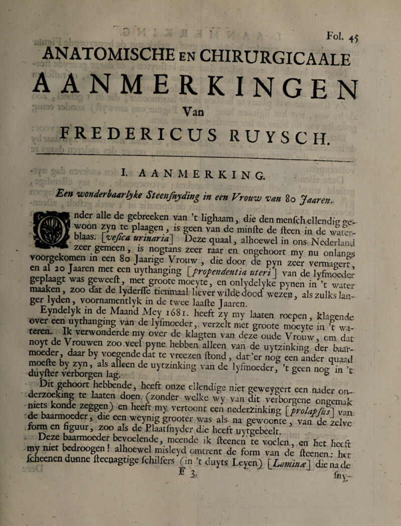 ANATOMISCHE en CHIRURGICAALE AANMERKINGEN Van FREDERICUS RUYSCH. I. AANMERKING. Een wonderbaarlyke Steenfnyding in een Vrouw van 80 Jaaren. nder alle de gebreeken van ’t lighaam, die den menfch ellendie be¬ woon zyn te plaagen, is geen van de minfte de fteen in de wamr- blaas. [yejtca urmarid] Deze quaal, alhoewel in ons Nederland zeer gemeen, is nogtans zeer raar en ongehoort my nu onlanes voorgekomen in een 80 Jaange Vrouw , die door de pyn zeer ve—rf en ai 20 Jaaren met een uythangmg \jrofendentia uteri] van de lyfmoedei- g p aagt was geweeft met groote moeyte, en onlydelyke pynen in ’t water maaken , zoo dat de lyderfïe tienmaal liever wilde dood wezen, als zulks lan¬ ger lyden, voornamentlyk 111 de twee laafte Jaaren. Eyndelyk in de Maand Mey ióSi. heeft zy my laaten roepen, klagende over een uythangmg van de lyfmoeder, verzelt met groote moeyte in ’t wt teren. Ik verwonderde my over de klagten van deze oude Vrouw, cm dat noy de Vrouwen zoo veel pyne hebben alleen van de uytzinking der baar¬ moeder daar by voegende dat te vreezen ftond , dat ’er nog een ander quaad dv^fter vSgen kg van de 'yfeweder, ’t geen nog in ’t Dit gehoort hebbende, heeft onze ellendige niet eeweyeert een nader m derzoekmg te laaten doen, (zonder welke wy van dit v«borgcne ongemak mets konde zeggen) en heeft my. vertoont een nedetèinking \ prolaPfiE^l ■de baarmoeder, die een weyniggrooter was als na gewoonte, van de idyc form en figuur, zoo als de Plaatfnyder die heeft uyfgebeelt. , Deze baarmoeder bevoelende, meende ik fteenen te voelea, en het heeft my met bedroegen! alhoewel misleyd omtrent de form van dé fteenen ■ het fcheenen dunne fteenagtige fchilfers (in ’t duyts Leyen) die na de F 3a fnv~