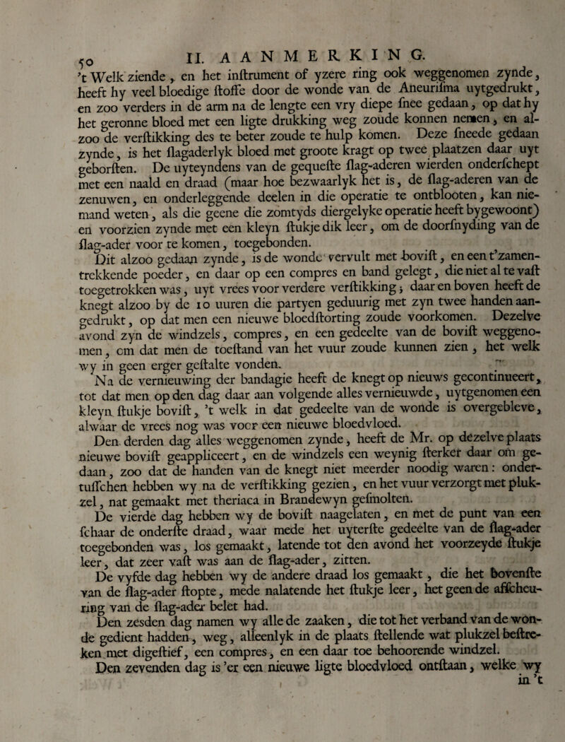 ’t Welk ziende , en het inftrument of yzere ring ook weggenomen zynde , heeft hy veel bloedige ftoffe door de wonde van de Aneurifma uytgedrukt, en zoo verders in de arm na de lengte een vry diepe fnee gedaan, op dathy het geronne bloed met een ligte drukking weg zoude konnen nemen, en al- zoo de verftikking des te beter zoude te hulp komen. Deze fneede gedaan zynde, is het flagaderlyk bloed met groote kragt op twee plaatzen daar uyt geborften. De uyteyndens van de gequefte flag-aderen wierden onderfchept met een naald en draad (maar hoe bezwaarlyk het is, de flag-aderen van de zenuwen, en onder leggende deelen in die operatie te ontblooten, kan nie¬ mand weten, als die geene die zomtyds diergelyke operatie heeft bygewoont) en voorzien zynde met een kleyn ftukje dik leer, om de doorfnyding van de flag-ader voor te komen, toegebonden. Dit alzoo gedaan zynde, is de wonde vervult met Bovift, en een t’zamen- trekkende poeder, en daar op een compres en band gelegt, die niet al te vaft toegetrokken was, uyt vrees voor verdere verftikking * daarenboven heeft de knegt alzoo by de io uuren die partyen geduurig met zyn twee handen aan¬ gedrukt , op dat men een nieuwe bloedftorting zoude voorkomen. Dezelve avond zyn de windzels, compres, en een gedeelte van de bqvift weggeno¬ men , cm dat men de toeftand van het vuur zoude kunnen zien, het welk wy in geen erger geftalte vonden. Na de vernieuwing der bandagie heeft de knegt op nieuws gecontinueert, tot dat men op den dag daar aan volgende alles vernieuwde, uytgenomen een kleyn ftukje bovift, ’t welk in dat gedeelte van de wonde is overgebleve, alwaar de vrees nog was voor een nieuwe bloedvloed. Den derden dag alles weggenomen zynde, heeft de Mr. op dezelve plaats nieuwe bovift geappliceert, en de windzels een weynig fterket daar om ge¬ daan , zoo dat de handen van de knegt niet meerder noodig waren: onder- tuflchen hebben wy na de verftikking gezien, en het vuur verzorgt met pluk- zel, nat gemaakt met theriaca in Brandewyn gefmolten. De vierde dag hebben wy de bovift naagelaten, en met de punt van een fchaar de onderfte draad, waar mede het uyterfte gedeelte van de flag-ader tcegebonden was, los gemaakt, latende tot den avond het voorzeyde ftukje leer, dat zeer vaft was aan de flag-ader, zitten. De vyfde dag hebben wy de andere draad los gemaakt, die het bovenfte van de flag-ader flopte, mede nalatende het ftukje leer, het geen de afscheu¬ ring van de flag-ader belet had. Den zesden dag namen wy alle de zaaken , die tot het verband van de won¬ de gedient hadden, weg, alleenlyk in de plaats (lellende wat plukzel beftre- ken met digeftief, een compres , en een daar toe behoorende windzel. Den zevenden dag is ’er een nieuwe ligte bloedvloed ontdaan, welke wy in ’t