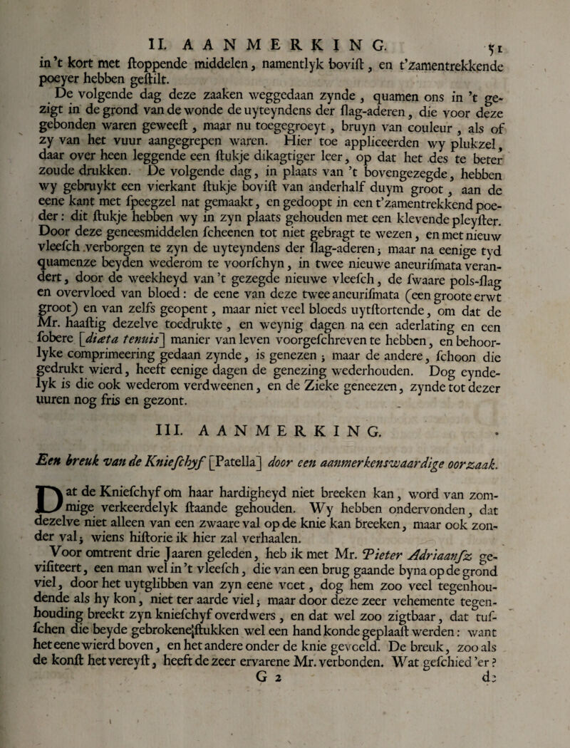 in ’t kort met floppende middelen, namentlyk bovifl, en t’zamentrekkendc poeyer hebben geftilt. De volgende dag deze zaaken weggedaan zynde , quamen ons in ’t ge- zigt in de grond van de wonde de uyteyndens der flag-aderen, die voor deze gebonden waren geweefl , maar nu toegegroeyt, bruyn van couleur , als of zy van het vuur aangegrepen waren. Hier toe appliceerden wy plukzel, daar over heen leggende een llukje dikagtiger leer, op dat het des te beter zoude drukken. De volgende dag , in plaats van ’t bovengezegde , hebben wy gebmykt een vierkant ftukje bovifl van anderhalf duym groot , aan de eene kant met fpeegzel nat gemaakt, en gedoopt in een t’zamentrekkend poe¬ der : dit flukje hebben wy in zyn plaats gehouden met een klevende pleyfler. Door deze geneesmiddelen fcheenen tot niet gebragt te wezen , en met nieuw vleefch verborgen te zyn de uyteyndens der flag-aderen j maar na eenige tyd quamenze beyden wederom te voorfchyn, in twee nieuwe aneurifmata veran¬ dert 3 door de weekheyd van ’t gezegde nieuwe vleefch, de fwaare pols-flag en overvloed van bloed: de eene van deze twee aneurifmata (een groote erwt groot) en van zelfs geopent, maar niet veel bloeds uytflortende , om dat de Mr. haaflig dezelve toedrukte , en weynig dagen na een aderlating en een fobere [diata tenuis~\ manier van leven voorgefchreven te hebben , en behoor- lyke comprimeering gedaan zynde , is genezen * maar de andere , fchoon die gedrukt wierd , heeft eenige dagen de genezing wederhouden. Dog eynde- lyk is die ook wederom verdweenen , en de Zieke geneezen , zynde tot dezer uuren nog fris en gezont. III. AANMERKING. Een breuk van de Kniefchyf [Patella] door een aanmerkens'w aardige oorzaak. Dat de Kniefchyf om haar hardigheyd niet breeken kan, word van zom- mige verkeerdelyk flaande gehouden. Wy hebben ondervonden, dat dezelve niet alleen van een zwaare val op de knie kan breeken, maar ook zon¬ der val i wiens hiflorie ik hier zal verhaalen. Voor omtrent drie Jaaren geleden, heb ik met Mr. Tiet er Adriaanfz ge- vifiteert, een man wel in ’t vleefch, die van een brug gaande byna op de grond viel, door het uytglibben van zyn eene veet, dog hem zoo veel tegenhou¬ dende als hy kon, niet ter aarde viel5 maar door deze zeer vehemente tegen- houding breekt zyn kniefchyf overdwers , en dat wel zoo zigtbaar, dat tuf- fchen die beyde gebrokene’flukken wel een hand konde geplaafl werden: want het eene wierd boven, en het andere onder de knie geveeld. De breuk, zoo als de konfl het vereyft, heeft de zeer ervarene Mr. verbonden. Wat gefchied ’er ? G 2 d: i