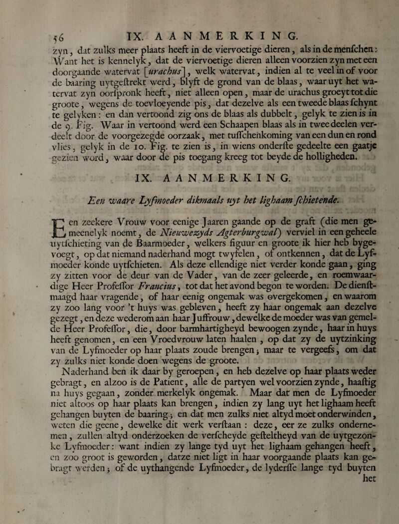 5Ó IX. A A N M E R K I N G. zyn, dat zulks meer plaats heeft in de viervoetige dieren, als in de menfchen : Want het is kennelyk, dat de viervoetige dieren alleen voorzien zyn met een doorgaande watervat \urachus \, welk watervat, indien al te veel in of voor de baaring uytgeftrekt werd, blyft de grond van de blaas, waar uyt het wa¬ tervat zyn oorfpronk heeft, niet alleen open, maar de urachus groeyttotdie groote, wegens de toevloeyende pis, dat dezelve als een tweede blaas fchynt te gelyken : en dan vertoond zig ons de blaas als dubbelt, gelyk te zien is in de 9. Fig. Waar in vertoond werd een Schaapen blaas als in tweededen ver¬ deelt door de voorgezegde oorzaak, met tuflchenkoming van een dun en rond vlies, gelyk in de 10. Fig. te zien is, in wiens onderfte gedeelte een gaatje gezien word, waar door de pis toegang kreeg tot beyde de holligheden. IX. AANMERKING. Een waare Lyfinoeder dikmaals uyt het lighaam fchietende. Een zeekere Vrouw voor eenige Jaaren gaande op de graft (die men ge- meenelyk noemt, de Nieuwe zyds Ngt er burgwal) verviel in een geheele uytfchieting van de Baarmoeder, welkers figuur en groote ik hier heb byge- voegt, op dat niemand naderhand mogt twyfelen, 01ontkennen, dat de Lyf- moeder konde uytfchieten. Als deze ellendige niet verder konde gaan, ging zy zitten voor de deur van de Vader, van de zeer geleerde, en roemwaar¬ dige Heer Profefibr Francius, tot dat het avond begon te worden. De dienft- maagd haar vragende, of haar eenig ongemak was overgekomen, en waarom zy zoo lang voor ’t huys was gebleven, heeft zy haar ongemak aan dezelve gezegt, en deze wederom aan haar J uffrouw, dewelke de moeder was van gemel¬ de Heer Profefibr, die, door barmhartigheyd bewoogen zynde, haar in huys heeft genomen, en een Vroedvrouw laten haaien , op dat zy de uytzinking van de Lyfmoeder op haar plaats zoude brengen j maar te vergeefs, om dat zy zulks niet konde doen wegens de groote. Naderhand ben ik daar by geroepen, en heb dezelve op haar plaats weder gebragt, en alzoo is de Patiënt, alle de partyen wel voorzien zynde, haaftig na huys gegaan, zonder merkelyk ongemak. Maar dat men de Lyfmoeder niet altoos op haar plaats kan brengen, indien zy lang uyt het lighaam heeft gehangen buyten de baaring j en dat men zulks niet altyd moet onderwinden, weten die geene, dewelke dit werk verftaan : deze, eer ze zulks onderne¬ men , zullen altyd onderzoeken de verfcheyde gefteltheyd van de uytgezon- kc Lvfmoeder: want indien zy lange tyd uyt het lighaam gehangen heeft, en zoo groot is geworden, datze niet ligt in haar voorgaande plaats kan ge¬ bragt werden > of de uythangende Lyfmoeder, de lyderiïe lange tyd buyten
