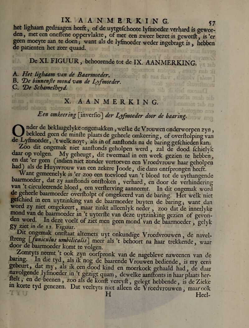 het lighaam gedraagen heeft, of de uytgefchoote lyfmoeder verhard is gewor¬ den, meteen oneffene oppervlakte, of met een zweer bezet is geweeft, is ’er geen moeyte aan te doen* want als de lyfmoeder weder ingebragt is , hebben de patiënten het zeer quaad. De XL FIGUUR, behoorende tot de IX, AANMERKING. A. Het lighaam van de Baarmoeder. B. 'He bïnnenfle mond van de Lyfmoeder. C. He Schamelheyd. X. AANMERKING. Een omkeering [inverfio] der Lyfmoeder door de baaring. Onder de beklaagelyke ongemakken, welke de Vrouwen onderworpen zyn 3 lakleed geen de minfte plaats de geheele omkeering , of overftolping van de Lyfmoeder, t welk noyt, als in of aanftonds na de baring gefchieden kan. Zoo dit ongemak niet aanftonds geholpen werd , zal de dood fchielvk daar op volgen. My geheugt, dit tweemaal in een week gezien te hebben , en dat er geen (mdien niet zonder vertoeven een Vroedvrouw haar geholpen had) als de Huysvrouw van een zekere Joode, die dans ontfprongen heeft. Want gemeenelyk is er zoo een toevloed van ’t bloed tot de uythangende baarmoeder, dat zy aanftonds ontftoken , verhard, en door de verhindering van t circuleerende bloed, een verfterving aanneemt. In dit ongemak word 6 kaarmoeder oyerftolpt of omgekeerd van de baring. Het welk niet gelcmed in een uytzinking van de baarmoeder buyten de baring j want dan word zy niet omgekeert, maar zinkt alleenlyk neder , zoo dat de innerlyke mond van de baarmoeder in ’t uyterfte van deze uytzinking gezien of gevon- en word. In deze voelt of ziet men geen mond van de baarmoeder , gelyk gy Ziet in de 12. Figuur. Dit ongemak ontftaat altemets uyt onkundige Vroedvrouwen, de navel- treng \funiculus umbilicalis] meer als ’t behoort na haar trekkende, waar door de baarmoeder komt te volgen. Zomtyts neemt t ook zyn oorfpronk van de nagebleve naweenen van de afm£' \n ^ie aJs ik nog de baarende Vrouwen bediende, is my eens ge eurt, dat my, als ik een dood kind en moerkoek gehaald had, de daar nayo gende lyfmoeder in t gezigt quam, dewelke aanftonts in haar plaats her- . e t, en de beenen, zoo als de konft vereyft, gelegt hebbende, is de Zieke m orte tyd genezen. Dat veeltyts niet alleen de Vroedvrouwen, maar ook H Heel-