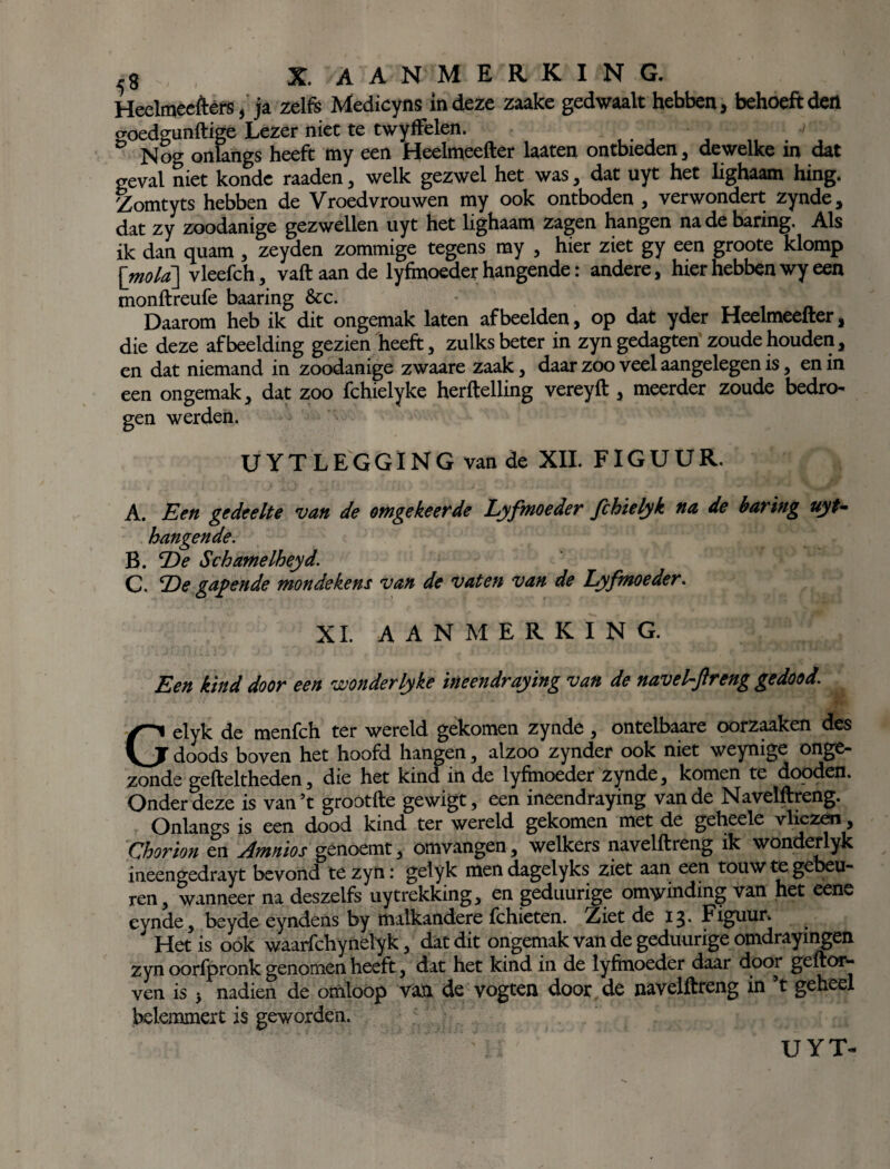 ^3 X. -AANMERKING. Heelmeeftèfs, ja zelfs Medicyns in deze zaake gedwaalt hebben, behoeft dert goedgunftige Lezer niet te twyffelen. Nog onlangs heeft my een Heelmeefter laaten ontbieden , dewelke in dat geval niet konde raaden , welk gezwel het was, dat uyt het lighaam hing. Zomtyts hebben de Vroedvrouwen my ook ontboden , verwondert zynde, dat zy zoodanige gezwellen uyt het lighaam zagen hangen na de haring. Als ik dan quam , zeyden zommige tegens my , hier ziet gy een groote klomp [mo/a] vleefch, vaftaande lyfmoeder hangende: andere, hier hebben wy een monftreufe baaring &c. •’ .. “ * Daarom heb ik dit ongemak laten afbeelden, op dat yder Heelmeefter, die deze afbeelding gezien heeft, zulks beter in zyngedagten zoude houden, en dat niemand in zoodanige zwaare zaak, daar zoo veel aangelegen is, en in een ongemak, dat zoo fchielyke herftelling vereyft , meerder zoude bedro¬ gen werden. UYT LEGGING van de XII. FIGUUR. A. Een gedeelte van de omgekeerde Lyfmoeder fchielyk na de haring uyt- hangende. B. De Schamelheyd. C. De gapende mondekem van de vaten van de Lyfmoeder. XL AANMERKING. Een kind door een wonderlyke ineendraying van de navefftreng gedood. Gelyk de menfch ter wereld gekomen zynde, ontelbaare oorzaaken des doods boven het hoofd hangen, alzoo zynder ook niet weynige onge¬ zonde gefteltheden, die het kind in de lyfmoeder zynde, komen te dooden. Onder deze is van’t grootfte gewigt, een ineendraying van de Navelftreng. Onlangs is een dood kind ter wereld gekomen met de geheele vliezen, Chorion en Amnios genoemt, omvangen, welkers navelftreng ik wonderlyk ineengedrayt bevond te zyn: gelyk men dagelyks ziet aan een touw te gebeu¬ ren, wanneer na deszelfs uytrekking, en geduurige omwinding van het eene eynde, beyde eyndens by malkandere fchieten. Ziet de 13* Figuur.  Het is ook waarfchynelyk, dat dit ongemak van de geduurige omdrayingen zyn oorfpronk genomen heeft, dat het kind in de lyfmoeder daar door geftor- ven is ■, nadien de omloop van de vogten door de navelftreng in ’t geheel belemmert is geworden. UYT-