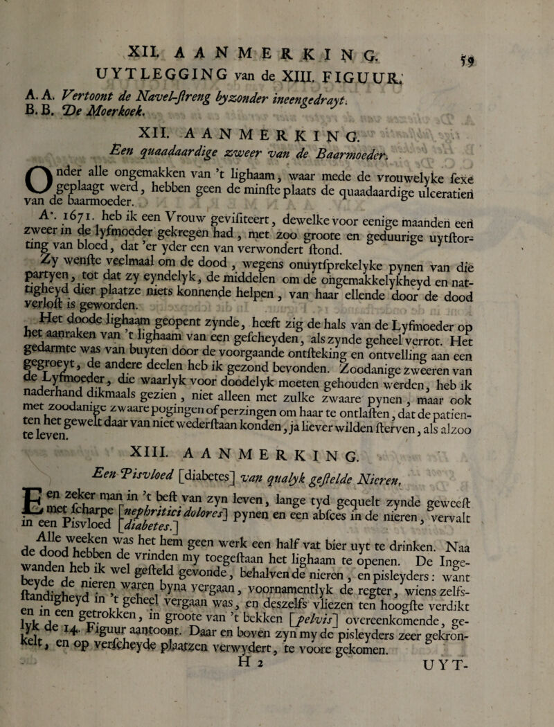 VXII AANMERKING. ^ UYTLEGGING van de XIII. FIGUUR. A. A. Vertoont de Navet-Jireng by zonder ineeneedra\t. B. B. *De Moer koek. XII. aanmerking. .ÊW/ quaadaardïge zweer van de Baarmoeder. Onder alle ongemakken van ’t lighaam, waar mede de vrouwelyke fexe van dfbaarmoedef3 hebben ^ ^ minftePlaats de quaadaardige ulceratieri A°' .i67i' h5b *k een Yrouw gevifiteêrt, dewelkevoor eenige maanden eert zweer in de lyfmoeder gekregen had , met zoo groote en geduurige uytftor- ting van bloed, dat er yder een van verwondert Hond. Zy wenfte veelmaal om de dood , wegens onuytfprekelyke pynen van die j)artyen, tot dat zy eyndelyk, de middelen om de ohgemakkelykheyd en nat- tigheyd dier plaatze niets konnende helpen , van haar ellende door de dood verloft is geworden. Hef doode lighaam geopent zynde, heeft zig de hals van de Lyfinoeder op h t aanraken van t lighaam van een gefcheyden, als zynde geheel verrot. Het gedarmte was van buyten door de voorgaande ontfteking en ontvelling aan een gegroeyt, de andere deden heb ik gezond bevonden. Zoodanige zweeren van VjyT’ waar yk v?or doodelyk moeten gehouden werden, heb ik naderhand dikmaals gezien , met alleen met zulke zwaare pynen , maar ook Sn WUianff7WaUrepUëln-C:,0IPerZmgen om haar te ontlatten, datdepatien- televeng k ^ ““ wederftaan konden » j» hever wilden fterven, als alzoo XIII. AANMERKING. Een 'Pisvloed [diabetes] van qualyk gefielde Nieren, F fZ£k®r mairin } beft V?n zrn levcn > lange tyd gequelt zynde geweell meen pfsfe \ZteZ“ 1 ^ “ ““ abfCeS in de VervaIt de don/lSwS1 T* het j em geen u’erk een half vat bier uyt te drinken. Naa tanden he?^n 1 T u my tofgeftaan het hghaam te openen. De Inge- SvHd^hbk we geftÉikl gevondc> behalven de nieren, enpisleyders: want ftaldicrhpvHieie v Wauen,byna yei'Saan J voornamentlyk de regter, wiens zelfs- en in ?pny fln ,1ge itC Vergaai1 was’ en deszelfs vliezen ten hoogfte verdikt Nk SL getrokken, in groote van’t bekken \jelvis] overeenkomende, ge- kllr J4 Flgu]'r aanjtool«- Daar en boven zyn my de pisleyders zeer gekron- Kelt, en op verfcheyde plaatzen verwydert, te voore gekomen. Hi UYT-