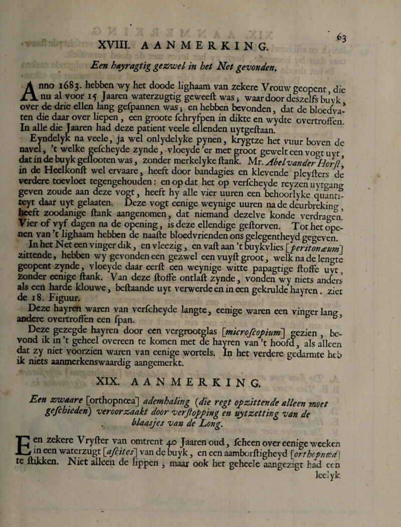 Een hayragtig gezwel in het Net gevonden. Anno 1683. hebben wy het doode lighaam van zekere Vrouw geopent die nu al voor 15 Jaaren waterzugtig geweeft was* waardoordeszelfsbuyk over de drie ellen lang gefpannen was 5 en hebben bevonden, dat de bloedva¬ ten die daar over liepen, een groote fchryfpen in dikte en wydte overtroffen. In alle die Jaaren had deze patiënt veele ellenden uytgeftaan. Eyndelyk na veele, ja wel onlydelyke pynen, krygtze het vuur boven de navel, ’t welke gefcheyde zynde, vloeyde er met groot gewelteen vogt uyt dat in de buyk geflooten was, zonder merkelyke ftank. Mr. Abel vander Hor ji in de Heelkonft wel ervaare, heeft door bandagies en klevende pleyfters de verdere toevloet tegengehouden: en op dat het op verfcheyde reyzenuytcrang geven zoude aan deze vogt, heeft hy alle vier uuren een behoorlyke quanti- teyt daar uyt gelaaten. Deze vogt eenige weynige uuren na de deurbrekin? heeft zoodanige ftank aangenomen, dat niemand dezelve konde verdragen'! Vier of vyf dagen na de opening, is deze ellendige geftorven. Tot het ope¬ nen van ’t lighaam hebben de naafte bloedvrienden ons gelegentheyd gegeven. In het Net een vinger dik, en vleezig, en vaft aan ’t buykvlies [feritonauni] zittende, hebben wy gevonden een gezwel een vuyft groot, welk na de lengte geopent zynde, vloeyde daar eerft een weynige witte papagtige ftoffe uyt, Zonder eenige ftank. Van deze ftoffe ontlaft zynde, vonden wy niets anders als een harde klouwe, beftaande uyt verwerde en in een gekrulde hayren. ziet de 18. Figuur. 1 Deze hayren waren van verfcheyde langte, eenige waren een vineerlanp- andere overtroffen een fpan. b °5 Deze gezegde hayren door een vergrootglas [microfcopium] gezien , be¬ vond ik in ’t geheel overeen te komen met de hayren van’t hoofd, als alleen dat zy niet voorzien waren van eenige wortels, In het verdere gedarmte heb ik niets aanmerkenswaardig aangemerkt. XIX. AANMERKING. Een zwaare [orthopnoea] ademhaling {die regt opzittende alleen moet gefcbieden) veroorzaakt door verftopping en uitzetting van de , blaasjes van de Long. Een zekere Vryfter van omtrent 40 Jaaren oud, fcheen over eenige weeken in een waterzugt [afcites] van de buyk, en een aamborftigheyd [orthopnoea] te ftikken. Niet alleen de lippen , maar ook het geheele aangezigt had een leelyk