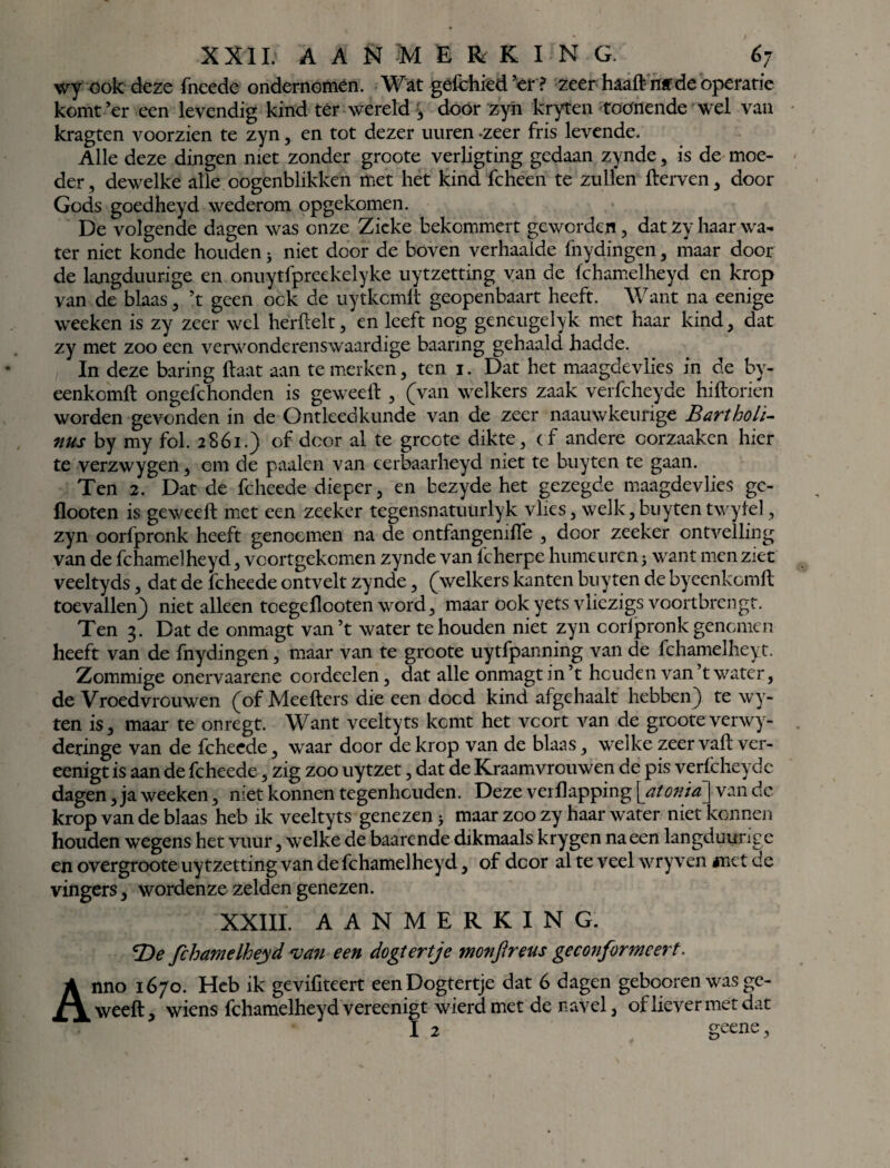 XXII: A A SM Ê RK I N G 6j wy ook deze fneede ondernomen. Wat gefchied ’er? zeer haaftnffde operatie komt’er een levendig kind tér wereld , dóór zyn kryten toónende wel van kragten voorzien te zyn, en tot dezer uuren -zeer fris levende. Alle deze dingen niet zonder groote verligting gedaan zynde, is de moe¬ der , dewelke alle oogenblikken met het kind fcheen te zullen fterven , door Gods goedheyd wederom opgekomen. De volgende dagen was onze Zieke bekommert geworden, dat zy haar wa¬ ter niet konde houden; niet door de boven verhaalde fnydingen , maar door de langduurige en onuytfpreekelyke uytzetting van de fchamelheyd en krop van de blaas , ’t geen ook de uytkcmlt geopenbaart heeft. Want na eenige weeken is zy zeer wel herftelt, en leeft nog geneugelyk met haar kind, dat zy met zoo een verwonderenswaardige baanng gehaald hadde. In deze baring ftaat aan te merken, ten i. Dat het maagdevlies in de by- eenkomft ongefchonden is geweeft, (van welkers zaak verfcheyde hiftorien worden gevonden in de Ontleedkunde van de zeer naauwkeurige BarthoLï- nus by my fol. 2861.) of door al te grcote dikte, (f andere corzaaken hier te verzwygen, om de paaien van cerbaarheyd niet te buyten te gaan. Ten 2. Dat de fcheede dieper, en bezyde het gezegde maagdevlies gc- flooten is geweeft met een zeeker tegensnatuurlyk vlies, welk, buyten twylel, zyn oorfpronk heeft genocmen na de ontfangeniffe , door zeeker ontvelling van de fchamelheyd, vcortgekcmen zynde van fcherpe humeuren j want menziec veeltyds, dat de fcheede ontvelt zynde, (welkers kanten buyten de byeenkomft toevallen) niet alleen toegeflooten word, maar ookyets vliezigs voortbrcngt. Ten 3. Dat de onmagt van’t water te houden niet zyn coripronk genomen heeft van de fnydingen, maar van te groote uytfpanning van de fchamelheyt. Zommige onervaarene cordcelen, dat alle onmagt in’t houden van t water, de Vroedvrouwen (of Meefters die een dood kind afgehaalt hebben) te wy- ten is, maar te onregt. Want veeltyts komt het voort van de groote verwy- deringe van de fcheede, waar door de krop van de blaas, welke zeervaft ver- eenigt is aan de fcheede, zig zoo uytzet, dat de Kraamvrouwen de pis verfcheyde dagen, ja weeken, niet konnen tegenhouden. Deze verflapping \at onia\wan dc krop van de blaas heb ik veeltyts genezen > maar zoo zy haar water niet konnen houden wegens het vuur, welke de baarende dikmaals krygen na een langduurige en overgroote uytzetting van de fchamelheyd, of door al te veel wry ven met ce vingers, wordenze zelden genezen. XXIII. AANMERKING. De fchamelheyd van een dogtertje monfireus ge conformeert. Anno 1670. Heb ik gevifiteert een Dogtertje dat 6 dagen gebooren was ge¬ weeft, wiens fchamelheyd vereenigt wierdmet de navel, of liever met dat I 2 geene.