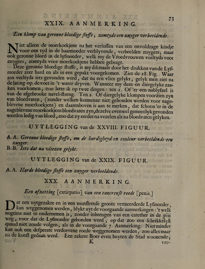 Een klomp van geronne bloedige Jtoffe, zomtyds een zuyger verbeeldende. Niet alleen de moerkoekjens na het verloiïen van een onvoldrage kindje voor een tyd in de baarmoeder werblyvende, verbeelden zuygers -y maar ook geronne bloed in de lyfmoeder , welk my de Vroedvrouwen veeltyds voor zuygers, zomtyds -voor moerkoekjens hebben gebragt. Deze geronne bloedige ftoife, is mydikmaals doorliet drukken vande Lyf¬ moeder zeer hard en als in een gepakt voorgekomen. Ziet de 28. Fig. Waar aan veeltyds iets gevonden werd, dat na een vlies gelykt, gelyk men ziet na delating op de voet in ’t water dry ven. Wanneer my deze en diergelyke zaa- ken voorkomen , zoo lette ik op twee dingen \ ten .1. Of’er -een nablyfzel is van de afgebrooke navel-llreng. Ten 2. Of diergelyke klompen voorzien zyn •van bloedvaten, (zonder welken konnenze niet gehouden werden voor nage- blevene moerkoekjens) en daarenboven is aan te merken, dat fchoon ’er in de nageblevene moerkoekjens bloedvaten zyn,dezelve evenwel gemeenlyk gevonden worden ledig van bloed,.zoo dat zy eerder na vezelen als na bloedvaten gèlyken. U Y T LEG GING van de XXVIII. FIGUUR. A. A. Geronne bloedige fioffe, om de hardigheidcouleur verbeeldende een zuyger. B. B, Iets dat na vliezen gelykt. UT YTLEGGING van de XXIX. FlGU^UR. / A.A. Harde bloedigeJloffe een zuyger verbeeldende. XXX. AANMERKING. Een afzetting [extirpatioj van een cancreufe roede [penis.) Dat een uytgezakte en in een monflreufe groote vermeerderde Lyfmoeder, kan weggenomen werden, blykt uyt de voorgaande aanmerkingen : ’t welk nogtans niet te ondernemen is, zonder inbrengen van een catether in de pis- weg, voor dat de Lyhnoeder gebonden werd , op dat Zoo een fchrikkelyk quaadniet zoude volgen , als in de voorgaande 7. Aanmerking. Niet minder kan ook een defperate verdorvene roede weggenomen werden, zoo alles maar na de konft gedaan werd. Een zekere Boer even buyten de Stad woonende-, — V ' K ' ver-
