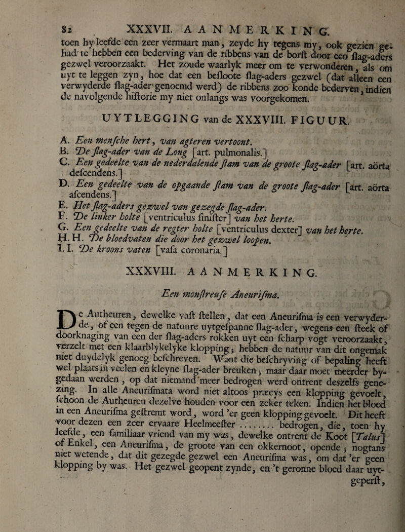 toen hy leefde een zeer vermaart man, zeyde hy tegens my, ook gezien ge* had te hebben een bederving van de ribbens van de borft door een flag-aders gezwel veroorzaakt. Het zoude waarlyk meer om te verwonderen, als om uyt te leggen zyn, hoe dat een befloote flag-aders gezwel (dat alleen een verwyderde flag-ader genoemd werd) de ribbens zoo konde bederven, indien de navolgende hiftorie my niet onlangs was voorgekomen. UYT LEGGING van de XXXVIII. FIGUUR. A. Een menfche hert, •van agteren vertoont. B. De Jlag-ader van de Long [art. pulmonalis.] C. Een gedeelte van de nederdalende Jtam van de groote Jlag-ader [art. aorta defcendens.] D. Een gedeelte van de opgaande Jlam van de groote Jlag-ader [art. aorta afcendens.J L E. Het Jlag-ader s gezwel van gezegde Jlag-ader. F. De linker holte [ventriculus fmifler] van het herte. G. Een gedeelte van de r egt er holte [ventriculus dexter] van het herte. H. H. De bloedvaten die door het gezwel loop en. 1*1. De kroons vaten [vafa coronaria,] XXXVIII. AANMERKINC. Een monjlreuje Aneurifma. De Autheuren, dewelke vafl (lellen., dat een Aneurifma is een verwyder¬ de 3 of een tegen de natuure uytgefpanne flag-ader, wegens een fleek of doorknaging van een der flag-aders rokken uyt een fcharp vogt veroorzaakt , v.erzelt met een klaarblykelyke klopping; hebben de natuur van dit ongemak met duydelyk genoeg befchreven. Want die befchryving of bepaling heeft wel plaats in veelen enkleyne flag-ader breuken y maar daar moet meerder by- gedaan werden, op dat niemand 'meer bedrogen werd ontrent deszclfs gene- zing. In alle Aneurifmata word niet altoos pnecys een klopping gevoelt, fchoon de Autheuren dezelve houden voor een zeker teken. Indien het bloed m een Aneurifma geflremt word, word ’er geen klopping gevoelt. Dit heeft voor dezen een zeer ervaare Heelmeefter.. bedrogen, die, toen hy leefde ^ een familiaar vriend van my was, dewelke ontrent de Koot [Talusl o Enkel, een Aneurifma, de groote van een okkernoot, opende 5 nogtans met wetende, dat dit gezegde gezwel een Aneurifma was, om dat ’er geen klopping by was. Het gezwel geopent zynde, en ’t geronne bloed daar uyt- geperfl.