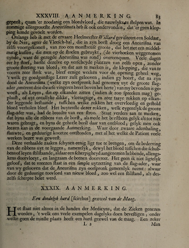 geperft , quam ’er zoodanig een bloedvloed, die nauwlyks*te Helpen was. In zommige allergrootfte Aneurifmata heb ik ook ondervonden, dat ’er geen klop¬ ping konde gevoelt worden. Onlangs heb ik met de ervaare Heelmeefter fVillardgzvititczYt een Soldaat , by de Nes, agter de Vleeich-hal, die in zyn borft droeg een Aneurifma van zelfs voortgekomeri, van zoo een monftreuië groote, dat het met een middel¬ matig kullen, die men op de ftoelen gebruykt, (de vierhoeken weggenomen zynde, want de gezegde Aneurifma was rond) overeenquam. Veele dagen eer hy ftorf, barfte dezelve op verfcheyde plaatzen van zelfs open, zonder gropte ftorting van bloed 5 en dat aan te merken is, de klopping, die van te vooren zeer fterk was, bleef eenige weeken voer de opening geheel weg, ’t welk gy goedgunftige Lezer zult gelooven , indien gy hoort, dat na zyn dood de Aneurifma (welke zyn oorfpronk had genomen uyt de groote Hag- ader,omtrent drie dwarfe vingeren breet boven het herte) van my bevonden is ge* weeft, als Leyen, die op elkander zitten (indien ik zoo lpreeken mag) ge- plaaft, of uyt ontaliyke dikke, vleesagtige, en zeer taaye rokken op elkan¬ der leggende beftaande , tuiïchen welke rokken het overvloedig en geftold bloed verholen bleef. Het buytenfte dezer rokken, welk eygentlyk de groote flag-ader was, had de breedte van een ftroo. Staat verders aan te merken, dat byna alle de ribbens van de borft, als mede het borftbeen gelyk als tot niet waren gebragt, en byna de geheele borft daar van ontblood 5 gelyk men ook leezen kan in de voorgaande Aanmerking. Waar door zwaare ademhaling, flauwte, en geduurige koortze ontftondën, met al het welke de Patiënt veele weeken bezet was geweeft. Deze verhaalde zaaken fchynen eenig ligt toe te brengen, om de bederving van de ribbens uyt te leggen j namentlyk, dewyl het bloed tuflehen die fchub- bens of leyen ftilftaande, aldaar een fcherpigheyd aangenomen hebbende, allengs- kens doorvloeyt, en langzaam de beenen doorvreet. Het geen ik niet ligtelyk geloof, dat te vreezen ftaat in een fimple uytzetting van de flag-ader, waar van wy gelooven dat de.Aneurifma zyn oorfpronk gemeenlyk neemt: alwaar door de geduurige toevloed van nieuw bloed , zoo wel een ftilftand, als des- zelfs fcherpte belet werd. XXXIX. AANMERKING. Een doodelyk hard [fcirrhus] gezwel van de Maag% Het ftaat niet altoos in de handen der Medicyns, dat de Zieken genezen worden, ’t welk ons veeie exempelen dagelyks doen beveiligen 5 onder welke geen de minfte plaats heeft een hard gezwel van de maag. Een zeker L 2 Man