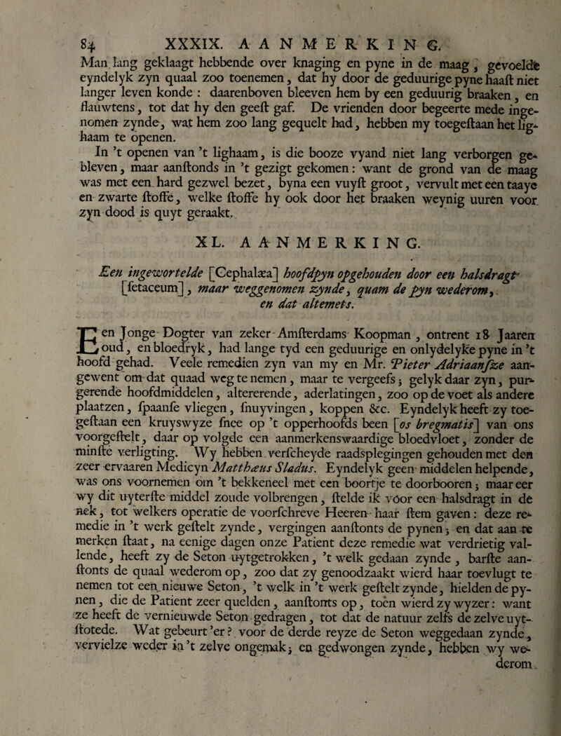 Man lang geklaagt hebbende over knaging en pyne in de maag , gevoelde eyndelyk zyn quaal zoo toenemen, dat hy door de geduurige pyne haaft niet langer leven konde : daarenboven bleeven hem by een geduurig braaken , en flauwtens , tot dat hy den geeft gaf. De vrienden door begeerte mede inge¬ nomen zynde, wat hem zoo lang gequelt had, hebben my toegeftaan het lig- haam te openen. In ’t openen van ’t lighaam, is die booze vyand niet lang verborgen ge¬ bleven , maar aanftonds in ’t gezigt gekomen: want de grond van de maag was met een hard gezwel bezet, byna een vuyft groot, vervult met een taaye en zwarte ftoffe, welke ftofte hy ook door het braaken weynig uuren voor zyn dood is quyt geraakt. XL. AANMERKING. Een ingewortelde [Gephalaea] hoofdpyn op gehouden door een hals dreigt* [fetaceum] , maar weggenomen zynde > quam de pyn wederom, en dat altemels. Een Jonge Dogter van zeker Amfterdams Koopman , ontrent 18 Jaaren oud, en bloedryk, had lange tyd een geduurige en onlydelyke pyne in ’t hoofd gehad. Veele remedien zyn van my en Mr. Tiet er Adriaanfze aan¬ gewent om dat quaad weg te nemen , maar te vergeefs j gelykdaar zyn, pur¬ gerende hoofdmiddelen, altererende, aderlatingen , zoo op de voet als andere plaatzen , fpaanfe vliegen, fnuyvingen, koppen &c. Eyndelyk heeft zy toe¬ geftaan een kruyswyze fnee op ’t opperhoofds been [os bregmatis~\ van ons voorgeftelt, daar op volgde een aanmerkenswaardige bloedvloet, zonder de minfte verligting. Wy hebben , verftheyde raadsplegingen gehouden met den zeer ervaaren Medicyn Mat thans Sladus. Eyndelyk geen- middelen helpende, was ons voornemen om ’t bekkeneel met een boortje te doorbooren ; maar eer wy dit uyterfte middel zoude volbrengen, ftelde ik vóór een halsdragt in de nek, tot welkers operatie de voorfthreve Heeren haar ftem gaven: deze re¬ medie in ’t werk geftelt zynde, vergingen aanftonts de pynen ; en dat aan te merken ftaat, na eenige dagen onze Patiënt deze remedie wat verdrietig val¬ lende , heeft zy de Seton uytgetrokken, ’t welk gedaan zynde , barfte aan¬ ftonts de quaal wederom op, zoo dat zy genoodzaakt wierd haar toevlugt te nemen tot een,nieuwe Seton, ’t welk in ’t werk geftelt zynde, hielden de py¬ nen, die de Patiënt zeer quelden, aanftonrts op, toén wierd zy wyzer: want ze heeft de vernieuwde Seton gedragen, tot dat de natuur zelfs de zelve uyt- ftotede. Wat gebeurt’er? voor de derde reyze de Seton weggedaan zynde , vervielze weder iri’t zelve ongemak; en gedwongen zynde, hebben wy we¬ derom.