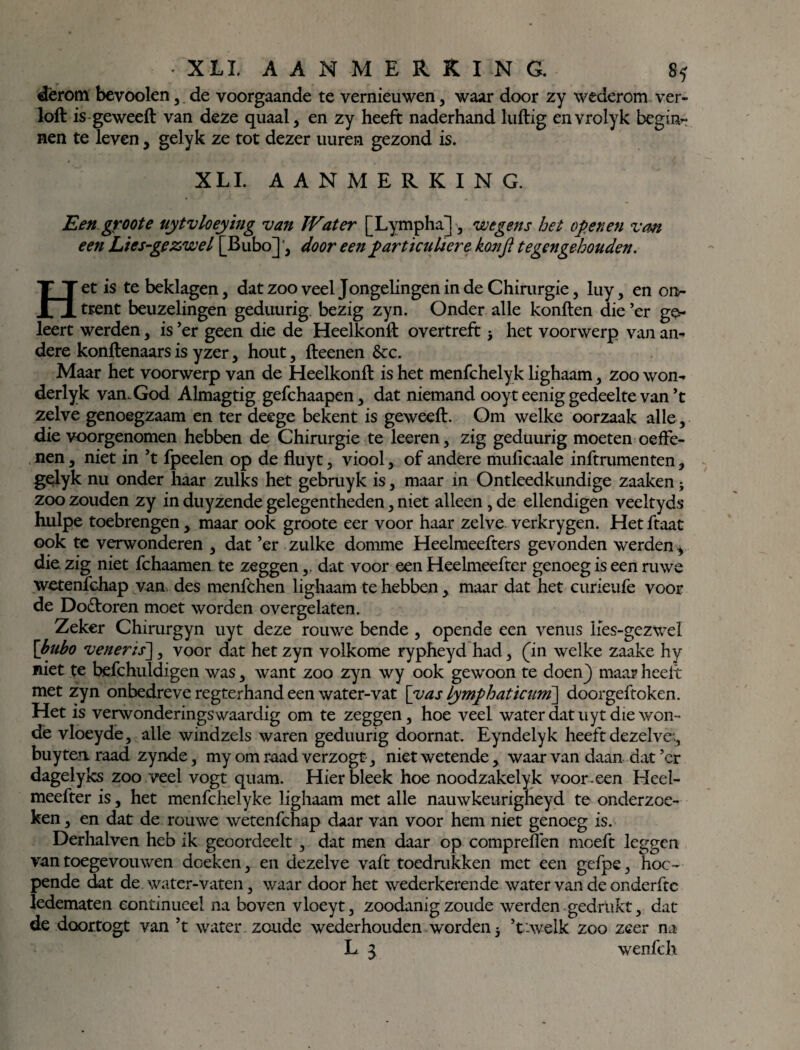 dërom bevoolen, de voorgaande te vernieuwen , waar door zy wederom ver- loft is geweeft van deze quaal , en zy heeft naderhand luftig envrolyk begin- nen te leven , gelyk ze tot dezer uuren gezond is. XLI. AANMERKING. Eengroote uytvloeying van JVat er [Lympha] , wegens het openen vm een Lies-gezwel [Bubo], door een particuliere kon ft tegengehouden. Het is te beklagen, dat zoo veel Jongelingen in de Chirurgie, luy, en on¬ trent beuzelingen geduurig. bezig zyn. Onder alle konften die ’er g&- leert werden, is ’er geen die de Heelkonft overtreft j het voorwerp van an¬ dere konftenaars is yzer, hout, fteenen &c. Maar het voorwerp van de Heelkonft is het menfchelyk lighaam, zoo won- derlyk van. God Almagtig gefchaapen, dat niemand ooyt eenig gedeelte van ’t zelve genoegzaam en ter deege bekent is geweeft. Om welke oorzaak alle, die voorgenomen hebben de Chirurgie te keren, zig geduurig moeten oeffe- nen, niet in ’t fpeelen op de fluyt, viool, of andere mulicaale inftrumenten, gelyk nu onder haar zulks het gebruyk is, maar in Ontleedkundige zaaken - zoo zouden zy in duyzende gelegentheden, niet alleen , de ellendigen veeltyds hulpe toebrengen, maar ook groote eer voor haar zelve verkrygen. Het ftaat ook te verwonderen , dat ’er zulke domme Heelmeefters gevonden werden * die zig niet fchaamen te zeggen,, dat voor een Heelmeefter genoeg is een ruwe wetenfchap van des menfchen lighaam te hebben , maar dat het curieufe voor de Dodboren moet worden overgelaten. Zeker Chimrgyn uyt deze rouwe bende , opende een venus lies-gezwel \bubo veneris~\, voor dat het zyn volkome rypheyd had, (in welke zaake hy niet te befchuldigen was, want zoo zyn wy ook gewoon te doen} maar heelt met zyn onbedreve regterhand een water-vat [yas Lymphaticum] doorgeftoken. Het is verwonderingswaardig om te zeggen, hoe veel water dat uyt die won¬ de vloeyde, alle windzels waren geduurig doornat. Eyndelyk heeft dezelve., buy ten. raad zynde, my om raad verzogt, niet wetende , waar van daan dat ’er dagelyks zoo veel vogt quam. Hier bleek hoe noodzakelyk voor.een Heel¬ meefter is, het menfchelyke lighaam met alle nauwkeurigneyd te onderzoe¬ ken , en dat de rouwe wetenfchap daar van voor hem niet genoeg is. Derhalven heb ik geoordeelt , dat men daar op compreflen mceft leggen van toegevouwen doeken, en dezelve vaft toedrukken met een gefpe, toe¬ pende dat de. water-vaten, waar door het wederkerende water van de onderftc ledematen eontinueel na boven vloeyt, zoodanig zoude werden gedrukt, dat de doortogt van ’t water zoude wederhouden worden 5 ’t-welk zoo zeer na L 3 wenfeh
