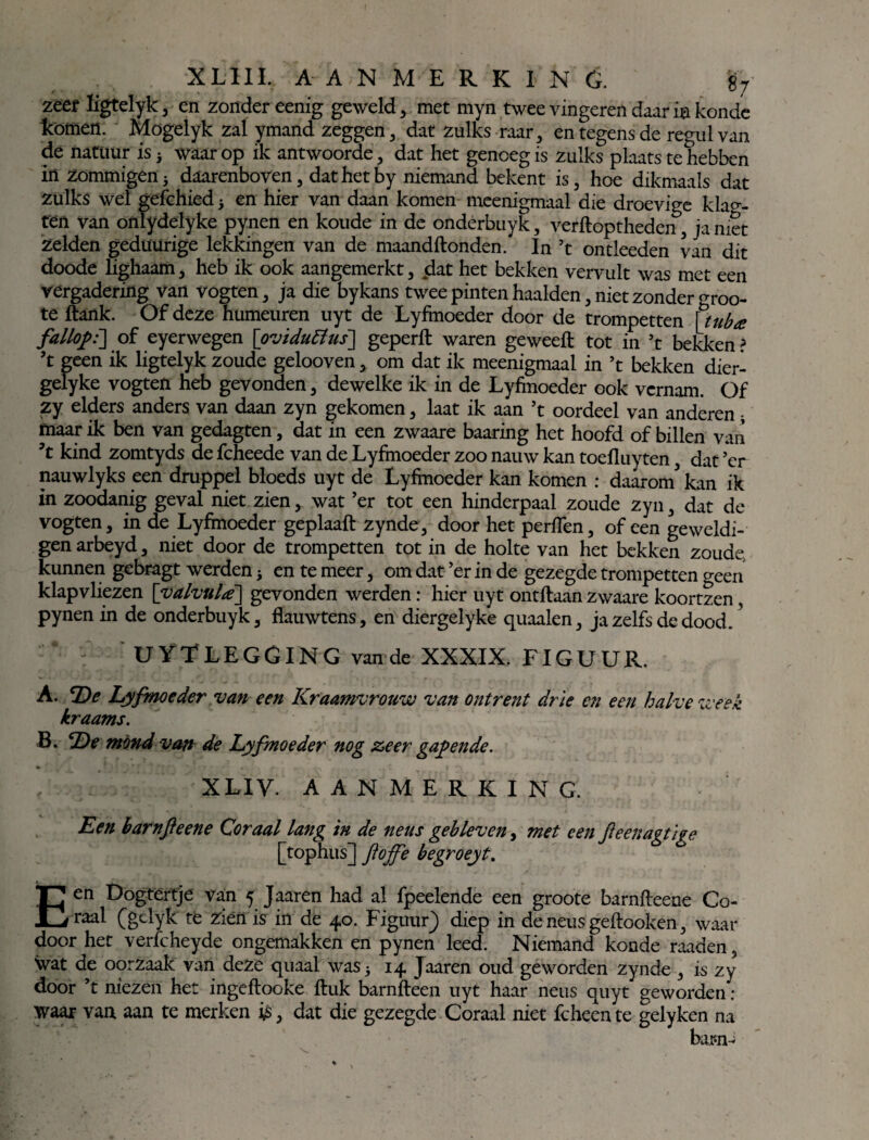 zeef ligtelyk , en zonder eenig geweld, met myn twee vingeren daar ia konde komen. Mogelyk zal ymand zeggen, dat zulks raar, entegensde regulvan de natuur is* waarop ik antwoorde, dat het genoeg is zulks plaats te hebben in zommigen* daarenboven, dat het by niemand bekent is, hoe dikmaals dat zulks wel gefchied* en hier van daan komen meenigmaal die droevige klak¬ ten van onlydelyke pynen en koude in de onderbuyk, verftoptheden, ja niet Zelden geduürige lekkingen van de maandftonden. In ’t ontleeden van dit doode lighaam, heb ik ook aangemerkt, dat het bekken vervult was met een vergadering van vogten, ja die bykans twee pinten haalden, niet zonder ^roo- te ftank. Of deze humeuren uyt de Lyfmoeder door de trompetten [tuba fallopi] of eyerwegen [oviduffus] geperft waren geweeft tot in ’t bekken? ’t geen ik ligtelyk zoude gelooven, om dat ik meenigmaal in ’t bekken dier- gelyke vogten heb gevonden, dewelke ik in de Lyfmoeder ook vernam. Of zy elders anders van daan zyn gekomen, laat ik aan ’t oordeel van anderen * maar ik ben van gedagten, dat in een zwaare baaring het hoofd of billen van ’t kind zomtyds de fcheede van de Lyfmoeder zoo nauw kan toefluyten, dat ’er nauwlyks een druppel bloeds uyt de Lyfmoeder kan komen : daarom* kan ik in zoodanig geval niet zien, wat ’er tot een hinderpaal zoude zyn, dat de vogten, in de Lyfmoeder geplaaft zynde, door het perfïen, of een geweldi¬ gen arbeyd, niet door de trompetten tot in de holte van het bekken zoude, kunnen gebragt werden* en te meer, om dat ’er in de gezegde trompetten geen klapvliezen [valvula] gevonden werden: hier uyt ontdaan zwaare koortzen Pynen in de onderbuyk, flauwtens, en diergelyke quaalen, ja zelfs de dood.' UYTLEGGING vande XXXIX. FIGUUR. A. De Lyfmoeder van een Kraamvrouw van ontrent drie en een halve week kraams. B. De mond van de Lyfmoeder nog zeer gapende. te , * ' , - . | • XLIY. AANMERKING. Een barnfteene Coraal lang in de neus gebleven, met een fteenagtige [tophus] ftbffe begroeyt. Een Dogtertje van 5 Jaaren had al fpeelende een groote barnfteene Co- raal (gelyk te zien is in de 40. Figuur} diep in de neus geftooken, waar door het verfcheyde ongemakken en pynen leed. Niemand konde raaden, Svat de oorzaak van deze quaal was 5 14 Jaaren oud geworden zynde , is zy door ’t mezen het ingeftooke ftuk barnfteen uyt haar neus quyt geworden : waar van aan te merken is, dat die gezegde Coraal niet fcheente gelyken na bar-n-