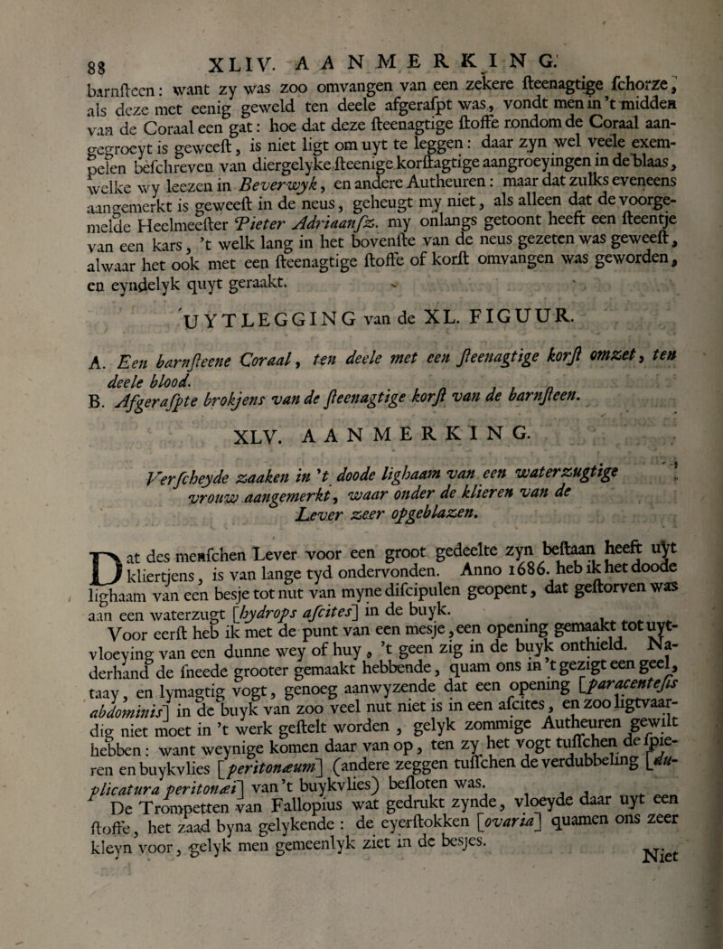 barnftecn: want zy was zoo omvangen van een zekere fteenagtige fchorze, als deze met eenig geweld ten deele afgerafpt was, vondt men in’t midden 'van de Coraal een gat: hoe dat deze fteenagtige ftoffe rondom de Coraal aan- ge°roeyt is geweeft, is niet ligt om uyt te leggen: daar zyn wel veéle exem- pefen bèfchreven van diergelyke fteemgc korftagtige aangroeyingen in deblaas, welke wy leezen in Beverwyk, en andere Autheuren: maar dat zulks eveneens aan gemerkt is geweeft in de neus, geheugt my niet, als alleen dat de voorge¬ melde Heelmeefter Tiet er Adriaanfz. my onlangs getoont heeft een fteentje van een kars, ’t welk lang in het bovenfte van de neus gezeten was geweeft, alwaar het ook met een fteenagtige ftoffe of korft omvangen was geworden, en eyndelyk quyt geraakt. UYTLEGGING van de X L. FIG U U R. A. Een banijleene Coraal, ten deele met een fteenagtige korfl omzet, te» deele blood. B. Afgerafpte brokjens van de fteenagtige korft van de barnfteen. XLV. AANMERKING. Verfcheyde zaaken in 't doode lighaam van een waterzugtige vrouw aangemerkt, waar onder de klieren van de Lever ze£r opgeblazen. Dat des menfehen Lever voor een groot gedeelte zyn beftaan heeft uyt kliertjens, is van lange tyd ondervonden. Anno 1686. heb ik het doode lighaam van een besje tot nut van myne difcipulen geopent, dat geftorven was aan een waterzugt \hydrops afcites\ in de buyk. # , ■ Voor eerft heb ik met de punt van een mesje,een opening gemaakt totuyt- vloeying van een dunne wey of huy , ’t geen zig in de buyk onthield. Na- derhand de fneede grooter gemaakt hebbende, quam ons in t gezigt een geel, taay, en lymagtig vogt, genoeg aanwyzende dat een opening [paracentefts abdominis1 in de buyk van zoo veel nut niet is in een afcites, en zoo ligtvaar- dig niet moet in ’t werk geftelt worden , gelyk zommige Autheuren gewilt hebben : want weynige komen daar van op, ten zy het vogt tuffehen defpie- ren enbuykvlies [peritonaum] (andere zeggen Uiflchen de verdubbeling [du- plicatura periton<eï\ van’t buykvlies) befloten was. , De Trompetten van Fallopius wat gedrukt zynde, vloeyde daar uyt een ftoffe, het zaad byna gelykende : de eyerftokken [ovaria] quamen ons zeer kleyn voor, gelyk men gemeenlyk ziet in de besjes. Niet