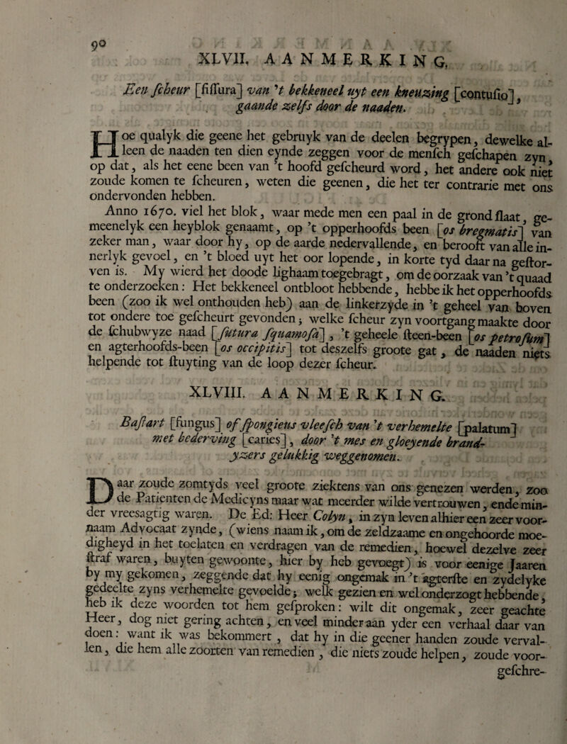 9° XLVII, AANMERKING. Een fcheur [fiffura] van 't bekkeneel uyt een kneuzing [contufiol gaande zelfs door de maden. J’ Hoe qualyk die geene het gebruyk van de deelen begrypen, dewelke al¬ leen de naaden ten dien eynde zeggen voor de menfch gefchapen zyn op dat, als het eene been van ’t hoofd gefcheurd word, het andere ook niet zoude komen te fcheuren, weten die geenen, die het ter contrarie met ons ondervonden hebben. Anno 1670. viel het blok, waar mede men een paal in de grondflaat ge- meenelyk een heyblok genaamt, op ’t opperhoofds been [os bregmatis] van zeker man, waar door hy, op de aarde nedervallende, en berooft van alle in- nerlyk gevoel, en ’t bloed uyt het oor lopende, in korte tyd daar na geftor- ven is. My wierd het doode lighaam toegebragt, om de oorzaak van ’tquaad te onderzoeken: Het bekkeneel ontbloot hebbende, hebbe ik het opperhoofds been (zoo ik wel onthouden heb) aan de linkerzyde in ’t geheel van boven tot ondere toe gefcheurt gevonden 5 welke fcheur zyn voortgang maakte door de fchubwyze naad [Jutura fquamofa\ , ’t geheele fteen-been [os petrofUm\ en agterhoofds-been [os occipitis~\ tot deszelfs groote gat, de naaden niets helpende tot ftuyting van de loop dezer fcheur. XLVIII. AANMERKING. Bajïart [fungus] offfongieus vleefch van ’t verhemelte [palatum! met bederving [caries], door ’t mes en gloeiende brand- yz,ers gelukkig weggenomen* Daar zoude zomtyds veel groote ziektens van ons genezen werden, zoo de Patiënten de Medicyns maar wat meerder wilde vertrouwen ende min¬ der vreesagtig waren. De Ed: Heer Colyn % in zyn leven alhier een zeer voor- naam Advocaat zynde, (wiens naamik,omde zeldzaame en ongehoorde moe- digheyd in het toelaten en verdragen van de remedien, hoewel dezelve zeer itraf waren, buyten gewoonte, hier by heb gevoegt) is voor eenige Jaaren by my gekomen, zeggende dat hy eenig ongemak in ’t agterfte en zydelyke gedeelte zyns verhemelte gevoelde; welk gezien en wel onderzogt hebbende, hebik deze woorden tot hem gefproken: wilt dit ongemak, zeer geachte rieer, dog met gering achten, en veel minder aan yder een verhaal daar van doen: want ik was bekommert , dat hy in die geener handen zoude verval¬ len , die hem alle zoorten van remedien , die niets zoude helpen, zoude voor- gefchre-