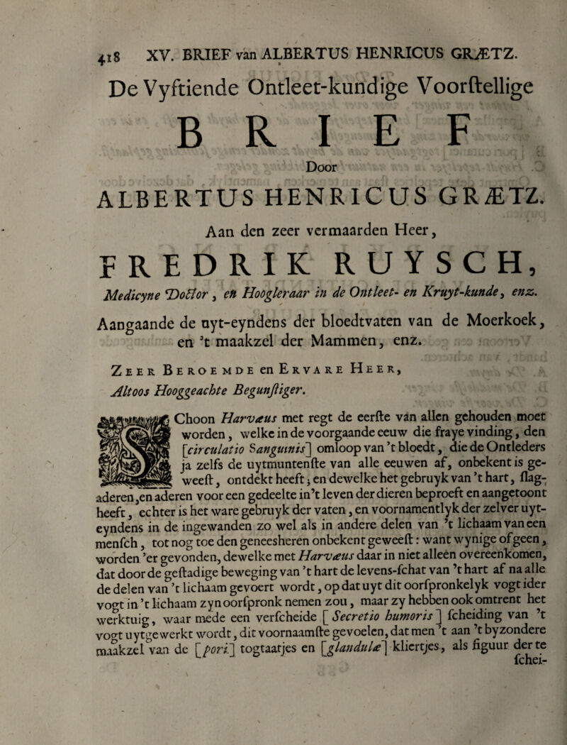 DeVyftiende Ontleet-kundige Voorftellige BRIEF Door ALBERTUS HENRICUS GR&TZ. Aan den zeer vermaarden Heer, fredrik RUYSCH, Medicyne Tïofior , eti Hoogleraar in de Ontleet- en Kruyt-kunde > enz. ✓ Aangaande de nyt-eyndens der bloedtvaten van de Moerkoek, en 3t maakzel der Mammen, enz. Zeer Beroemde en Ervare Heer, Altoos Hooggeachte Begunfiiger. Choon Harvaus met regt de eerfte van allen gehouden moet worden, welke in de voorgaande eeuw die fraye vinding, den [cïrculatïo Sangmnis] omloop van’t bloedt, die de Ontleders ja zelfs de uytmuntenfte van alle eeuwen af, onbekent is ge- ___ _ weeft, ontdekt heeft * en dewelke het gebruyk van ’t hart, flag- aderen,en aderen voor een gedeelte in’t leven der dieren beproeft en aangetoont heeft, echter is het ware gebruyk der vaten, en voornamentlyk der zelver uyt- eyndens in de ingewanden zo wel als in andere delen van ’t lichaam van een menfch, tot nog toe den geneesheren onbekent ge weeft: want wynige of geen, worden ’er gevonden, dewelke met Harvaus daar in niet alleen overeenkomen, dat door de geftadige beweging van ’t hart de levens-fchat van ’t hart af na alle de delen van ’t lichaam gevoert wordt, op dat uyt dit oorfpronkelyk vogt ider vogt in ’t lichaam zynoorfpronk nemen zou, maar zy hebben ook omtrent het werktuig, waarmede een verfcheide [Secretio humoris] fcheiding van ’t vogt uytge werkt wordt, dit voornaamfte gevoelen, dat men t aan t byzondere maakzeWan de [ porti] togtaatjes en \glandula \ kliertjes, als figuur der te fchei-