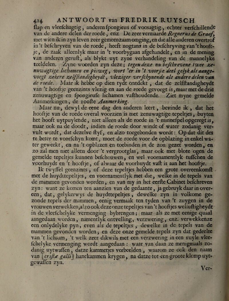 flap en vleefchagtig , anderen fpongieus of voosagtig, echter verfchillende van de andere delen der roede, enz De zeer vermaarde Regnerus de Graaf, mee wien ik in zyn leven zeer gemeenzaam omging, en die alle anderen overtrof in’c bdchryven van de roede, heeft nogtans in de befchry ving van ’thooft- je, de zaak alleenlyk maar in ’t voorbygaan afgehandelt, en in de mening van anderen geruft, als blykt uyt zyne verhandeling van de mannelyke teeldelen. Zyne woorden zyn deze; tegen deze nu befchrevene twee ze- nuwagtige lichamen en fuweg, wort 'er in ’t voorjte deel gelyk als aangs- 'voegt zekere zelfflandigheydt, vleziger verfchynende als andere delen van dc roede. Maar ik hebbe op dien tydt ontdekt , dat de zelfftandigheydt van ’t hooftje geenzints vlezig en aan de roede gevoegt is, maar met de drie zenuwagtige en fpongieufe lichamen vafthoudende. Ziet myne gemelde Aanmerkingen, de ioofte Aanmerking. Maar nu, dewyl de eene dag den anderen leert, bevinde ik , dat het hooftje van de roede overal voorzien is met zenuwagtige tepeltjes, buytea het hooft uytpuylende, niet alleen als de roede in ’t minnefpel opgeregt is, maar ook na de doodt, indien de roede door windt of water zodanig ver¬ vult wordt, dat dezelve ftyf, en alzo toegebonden wordt: Op dat dit des te beter te voorfchyn komt, moet de roede voor de opblazing in enkel wa¬ ter geweekt, en na ’t opblazen en toebinden in de zon gezet worden, en zo zal men niet alleen door ’t vergrootglas, maar ook met blote ogen de gemelde tepeltjes kunnen befchouwen, en wel voornamentlyk tuflehen de voorhuydt en ’t hooftje, of alwaar de voorhuydt vaft is aan het hooftje. Ik twyftèl geenzints , of deze tepeltjes hebben een grote overeenkomft , met de huydttepeltjes, en voornamentlyk met die, welke in de tepels van de mammen gevonden worden, en van my in het eerfte Cabinet befchreven zyn: want ze komen ten aanzien van de gedaante, ja gebruyk daar in over¬ een, dat, gelykerwys de huydttepeltjes, dewelke zyn in volkome ge¬ zonde tepels der mammen, eenig vermaak ten tyden van ’t zuygen in de vrouwen verwekken,a!zo ook deze onze tepeltjes van ’t hooftjes weliuftigheydt in de vleefchelyke vermenging bybrengen ; maar als ze met eenige quaal aangedaan worden, namentlyk ontvelling, verzwering, enz. verwekkenze een onlydelyke pyn, even als de tepeltjes , dewelke in de tepels van de mammen gevonden worden; en deze onze gemelde tepels zyn dat gedeelte van ’t lichaam, ’t welk zeer dikwils met een verzwering in een vuyle vlee¬ fchelyke vermenging wordt aangedaan : waar van daan ze memgmaals zo¬ danig uytwaffen, datze kammetjes verbeelden , waarom ze ook den naam van [crift<e galli\ hanekammen krygen, na datze tot een groote klomp uyt- gewallen zyn.