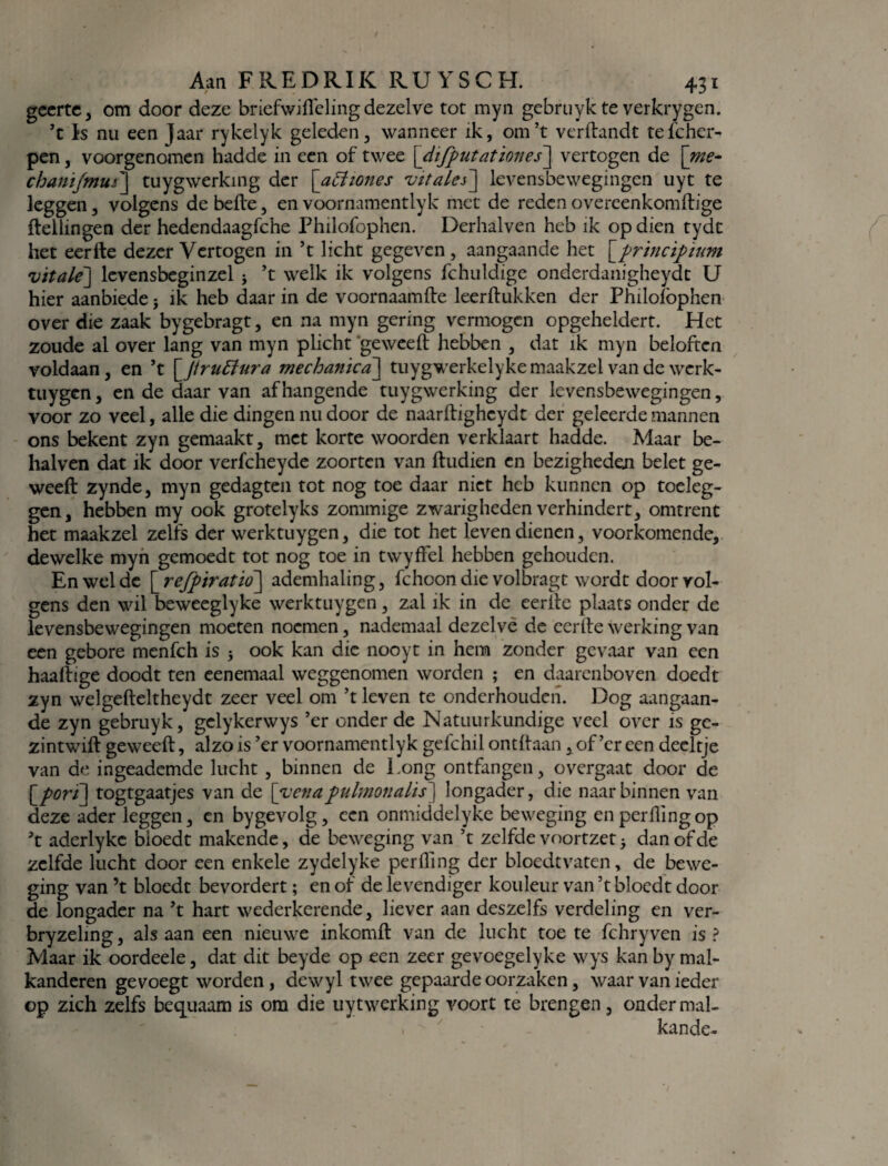 geerte, om door deze briefwifteling dezelve tot myn gebruyk te verkrygen. ’t Is nu een jaar rykelyk geleden, wanneer ik, om’t vcrftandt tefchcr- pen, voorgenomen hadde in een of twee \difputationes] vertogen de [me- chanïjmui] tuygwerking der [atfiones vttales] levensbewegingen uyt te leggen, volgens de befte, en voornamenttyk met de reden overeenkomftige ftellingen der hedendaagfche Philofophen. Derhalven heb ik op dien tydc het eerfte dezer Vertogen in ’t licht gegeven, aangaande het \_principium •vitale] levensbeginzel * ’t welk ik volgens fchuldige onderdanigheydc U hier aanbiede} ik heb daar in de voornaamfte leerftukken der Philofophen over die zaak bygebragt, en na myn gering vermogen opgeheldert. Het zoude al over lang van myn plicht geweeft hebben , dat ik myn beloften voldaan, en ’t \Jtruftura mechanica] tuygwerkelyke maakzei van de werk- tuygen, en de daar van afhangende tuygwerking der levensbewegingen, voor zo veel, alle die dingen nu door de naarftighcydt der geleerde mannen ons bekent zyn gemaakt, met korte woorden verklaart hadde. Maar be- halven dat ik door verfcheyde zoortcn van ftudien en bezigheden belet ge- weeft zynde, myn gedagten tot nog toe daar niet heb kunnen op toeleg¬ gen, hebben my ook grotelyks zommige zwarigheden verhindert, omtrent het maakzei zelfs der werktuygen, die tot het leven dienen, voorkomende, dewelke myn gemoedt tot nog toe in twyffel hebben gehouden. En wel de [ refpiratio] ademhaling, fchoon die volbragt wordt door vol¬ gens den wil beweeglyke werktuygen, zal ik in de eerfte plaats onder de levensbewegingen moeten noemen, nademaal dezelve de eerfte werking van een gebore menfeh is 5 ook kan die nooyt in hem zonder gevaar van een haaftige doodt ten eenemaal weggenomen worden ; en daarenboven doedt zyn welgefteltheydt zeer veel om ’t leven te onderhouden. Dog aangaan¬ de zyn gebruyk, gclykerwys ’er onder de Natuurkundige veel over is gc- zintwift geweeft, alzo is ’er voornamentlyk gefchil ontftaan, of’cr een deeltje van de ingeademde lucht , binnen de Long ontfangen, overgaat door de \_pori\ togtgaatjes van de [yenapulmonalis] longader, die naar binnen van deze ader leggen, en bygevolg, een onmiddelyke beweging enperftingop ’t aderlykc bloedt makende, de beweging van ’t zelfde voortzet 5 dan of de zelfde lucht door een enkele zydelyke perfting der blocdtvaten, de bewe¬ ging van ’t bloedt bevordert; en of de levendiger kouleur van ’t bloedt door de longader na ’t hart wederkerende, liever aan deszelfs verdeling en ver- bryzeling, als aan een nieuwe inkomft van de lucht toe te fchryven is ? Maar ik oordeele, dat dit beyde op een zeer gevoegelyke wys kan by mal- kanderen gevoegt worden, dewyl twee gepaarde oorzaken, waar van ieder op zich zelfs bequaam is om die uytwerking voort te brengen, onder mal¬ kan de-