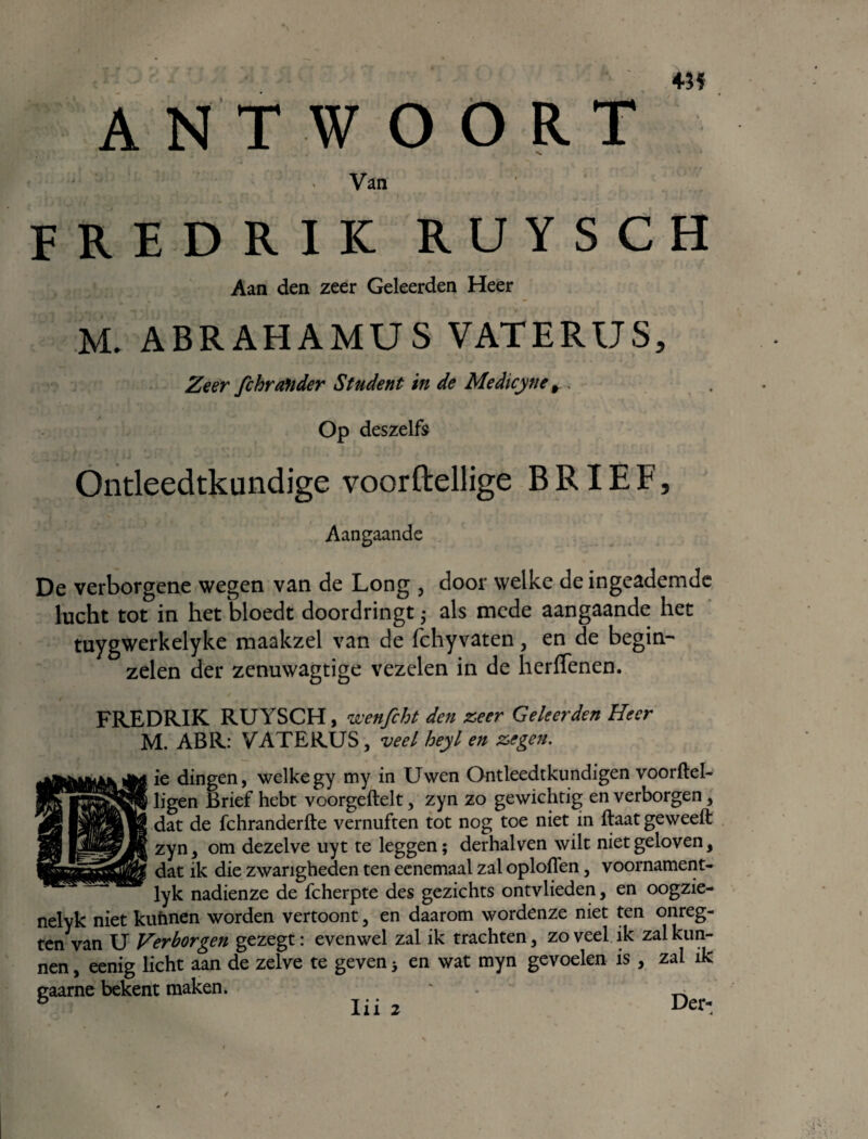 ♦3ï ANTWOORT Van FREDRIK RUYSCH Aan den zeer Geleerden Heer M. ABRAHAMUS VATERUS, Zeer fihrander Student in de Medicynet. Op deszelfs Ontleedtkundige voorftellige BRIEF, Aangaande De verborgene wegen van de Long , door welke de ingeademde lucht tot in het bloedt doordringt als mede aangaande het tuygwerkelyke maakzel van de fchyvaten, en de begin¬ zelen der zenuwagtige vezelen in de herfTenen. FREDRIK RUYSCH, wenfcht den zeer Geleerden Heer M. ABR: VATERUS, veel heyl en zegen. ie dingen, welkegy my in Uwen Ontleedtkundigen voorftel- , ligen Brief hebt voorgeftelt, zyn zo gewichtig en verborgen, ! dat de fchranderfte vernuften tot nog toe niet in ftaat geweeft zyn, om dezelve uy t te leggen; derhalven wilt niet geloven, dat ik die zwarigheden ten ecnemaal zal oplofTen, voornament- lyk nadienze de fcherpte des gezichts ontvlieden, en oogzie- nelyk niet kuhnen worden vertoont, en daarom wordenze niet ten onreg- ten van U Verborgen gezegt: evenwel zal ik trachten, zoveel ik zal kun¬ nen , eenig licht aan de zelve te geven 3 en wat myn gevoelen is , zal ik gaarne bekent maken. ' ^ 5 Tii 7 Der- lii 2