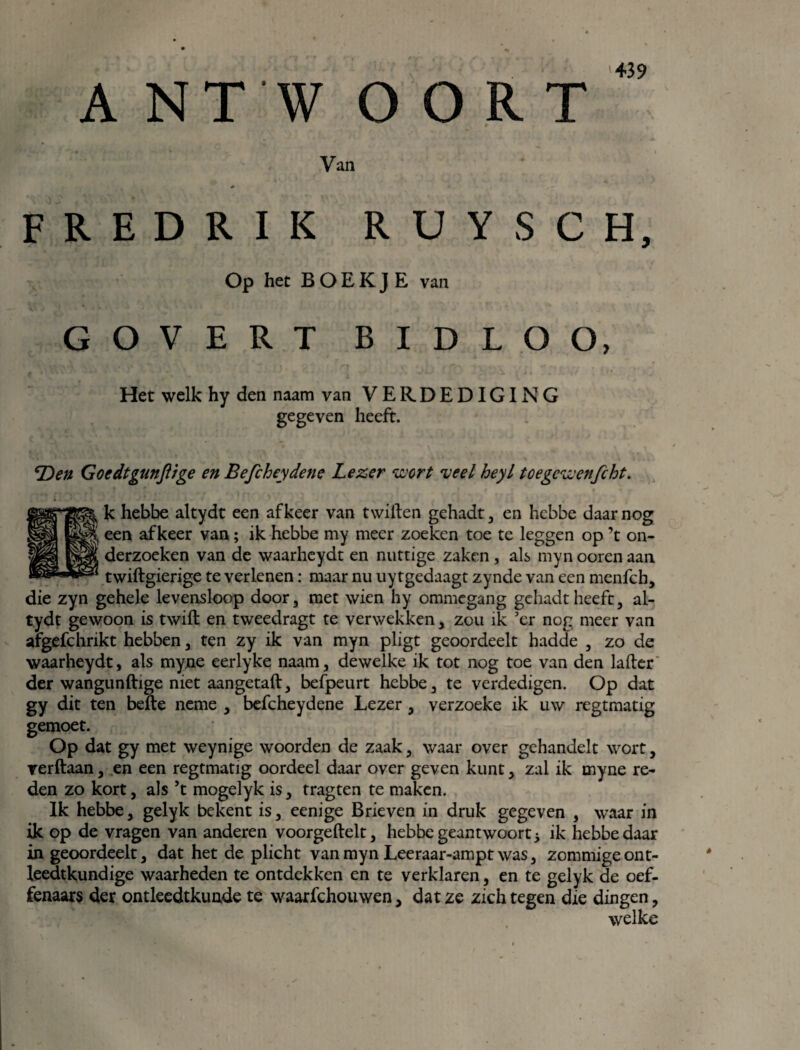 A NT W O O R T Van FREDRIK RUYSCH, Op het BOEKJE van COVERT BIDLOO, Het welk hy den naam van VERDEDIGING gegeven heeft. Den Goedtgunftige en Befcheydene Lezer wort veel heyl toegcwenfcht. k hebbe altydt een af keer van twiften gehadt , en hcbbe daar nog een af keer van; ik hebbe my meer zoeken toe te leggen op ’t on¬ derzoeken van de waarheydt en nuttige zaken , als myn ooren aan twiftgierige te verlenen: maar nu uytgedaagt zynde van een menfch, die zyn gehele levensloop door, met wien hy ommegang gehadt heeft, al¬ tydt gewoon is twift en tweedragt te verwekken, zou ik ’er nog meer van afgefchrikt hebben, ten zy ik van myn pligt geoordeelt hadde , zo de waarheydt, als myne eerlyke naam, dewelke ik tot nog toe van den lader der wangunftige niet aangetaft, befpeurt hebbe, te verdedigen. Op dat gy dit ten befte neme , befcheydene Lezer, verzoeke ik uw regtmatig gemoet. Op dat gy met weynige woorden de zaak, waar over gehandelt wort, verftaan, en een regtmatig oordeel daar over geven kunt, zal ik myne re¬ den zo kort, als ’t mogelyk is, tragten te maken. Ik hebbe, gelyk bekent is, eenige Brieven in druk gegeven , waar in ik op de vragen van anderen voorgeftelt, hebbe geantwoort* ik hebbe daar in geoordeelt, dat het de plicht van myn Leeraar-ampt was, zommige ont¬ leedkundige waarheden te ontdekken en te verklaren, en te gelyk de oef- fenaars der ontleedtkunde te waarfchouwen, dat ze zich tegen die dingen, welke