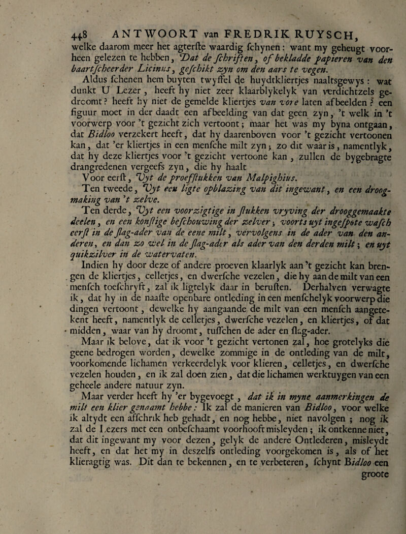 welke daarom meer het agterfte waardig fchynen: want my geheugt voor¬ heen gelezen te hebben, T)at de fchriften, of bekladde papieren van den baartjcheerder Licinus, gefchikt zyn om den aars te vegen. Aldus fchenen hem buyten twyfFel de huydtkliertjes naaltsgewys : wat dunkt U Lezer , heeft hy niet zeer klaarblykeiyk van verdichtzels ge- drcomt? heeft hy niet de gemelde kliertjes van vore laten afbeelden ? een figuur moet in der daadt een afbeelding van dat geen zyn, ’t welk in ’t voorwerp voor ’t gezicht zich vertoont; maar het was my byna ontgaan, dat Bidloo verzekert heeft, dat hy daarenboven voor ’t gezicht vertoonen kan, dat ’er kliertjes in een menfche milt zyn j zo dit waar is, namentlyk, dat hy deze kliertjes voor ’t gezicht vertoone kan , zullen de bygebragte drangredenen vergeefs zyn, die hy haalt Voor eerft, T)yt de proefftukken van Malpighius. Ten tweede, ‘Vyt ecu ligte opblazing van dit ingewant, en een droog¬ making van ’t zelve. Ten derde, Uyt een voor zégt ige in f ukken vryving der drooggemaakte deelen, en een konfige befchouwing der zelver * voorts uyt ingejpote wafch eerft in de ftag-ader van de eene milt, vervolgens in de ader van den an¬ deren, en dan zo wel in de ftag-ader als ader van den derden milt; en uyt quikzilver in de watervaten. Indien hy door deze of andere proeven klaarlyk aan ’t gezicht kan bren¬ gen de kliertjes, celletjes, en dwerfche vezelen, diehy aan de milt van een menfch toefchryft, zal ik ligtelyk daar in beruften. Derhalven verwagte ik, dat hy in de naafte openbare ontleding ineen menfchelyk voorwerp die dingen vertoont, dewelke hy aangaande de milt van een menfch aangete- kent heeft, namentlyk de celletjes, dwerfche vezelen, en kliertjes, of dat ♦ midden, waar van hy droomt, tuffchen de ader en fkg-ader. Maar ik bclove, dat ik voor ’t gezicht vertonen zal, hoe grotelyks die geene bedrogen worden, dewelke zommige in de ontleding van de milt, voorkomende lichamen verkeerdelyk voor klieren, celletjes, en dwerfche vezelen houden, en ik zal doen zien, dat die lichamen werktuygen van een geheele andere natuur zyn. Maar verder heeft hy ’er bygevoegt , dat ik in myne aanmerkingen de milt een klier gsnaamt hebbe: Ik zal de manieren van Bidloo, voor welke ik altydt een affchrik heb gehadt, en nog hebbe, niet navolgen ; nog ik zal de Lezers meteen onbefchaamt voorhooftmisleyden; ikontkenneniet, dat dit ingewant my voor dezen, gelyk de andere Ontlederen, misleydt heeft, en dat het my in deszelfs ontleding voorgekomen is, als of het klieragtig was. Dit dan te bekennen, en te verbeteren, fchynt Bidloo een groote