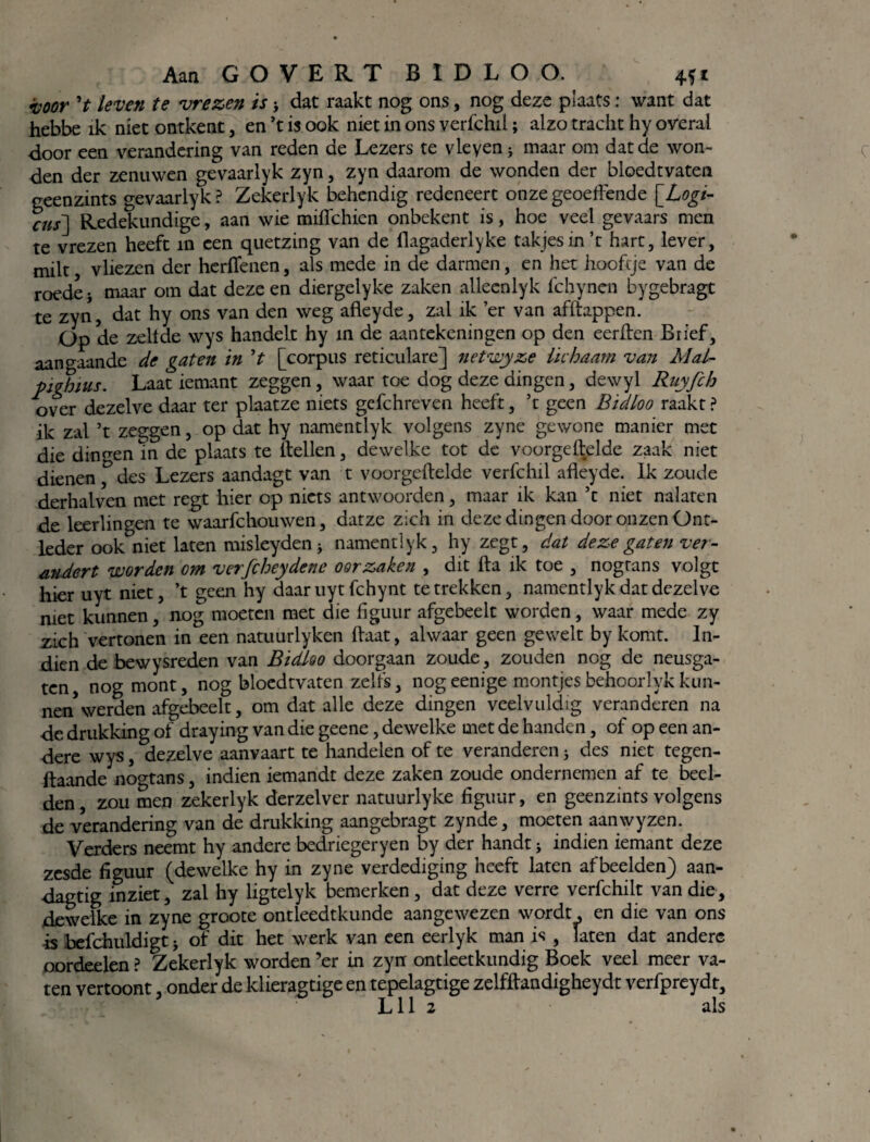 voor V leven te vrezen is > dat raakt nog ons, nog deze plaats: want dat hebbe ik niet ontkent, en ’t is ook niet in ons verfchil; alzo tracht hy overal door een verandering van reden de Lezers te vleyen * maar om dat de won¬ den der zenuwen gevaarlyk zyn, zyn daarom de wonden der bloedtvaten geenzints gevaarlyk ? Zekerlyk behendig redeneert onze geoeftende \_Logi- cus] Redekundige, aan wie mifichien onbekent is, hoe veel gevaars men te vrezen heeft in een quetzing van de llagaderlyke takjes in ’t hart, lever, milt vliezen der herflenen, als mede in de darmen, en het hooftje van de roede j maar om dat deze en diergelyke zaken alleenlyk fchynen bygebragt te zyn, dat hy ons van den weg afleyde, zal ik ’er van afftappen. Op de zeilde wys handelt hy m de aantekeningen op den eerften Brief, aangaande de gaten in ’t [corpus reticulare] netwyze lichaam van Mal- pighws. Laat iemant zeggen, waar toe dog deze dingen, dewyl Riiyfch over dezelve daar ter plaatze niets gefchreven heeft, ’t geen Bidloo raakt ? ik zal ’t zeggen, op dat hy namentlyk volgens zyne gewone manier met die dingen in de plaats te itellen, dewelke tot de voorgeftelde zaak niet dienen f des Lezers aandagt van t voorgeftelde verfchil afleyde. Ik zoude derhalven met regt hier op niets antwoorden, maar ik kan ’t niet nalaten de leerlingen te waarfchouwen, datze zich in deze dingen door onzen Ont- leder ookniet laten misleyden * namentlyk, hy zegt, dat deze gaten ver¬ andert worden cm verfcheydene oorzaken , dit fta ik toe , nograns volgt hier uyt niet, ’t geen hy daar uyt fchynt te trekken, namentlyk dat dezelve met kunnen, nog moeten met die figuur afgebeelt worden, waar mede zy zich vertonen in een natuurlyken ftaat, alwaar geen gewelt by komt. In¬ dien de bewysreden van Bidloo doorgaan zoude, zouden nog de neusga¬ ten, nog mont, nog bloedtvaten zelfs, nogeenige montjes behoorlyk kun¬ nen* werden afgebeelt, om dat alle deze dingen veelvuldig veranderen na de drukking of draying van die geene, dewelke met de handen, of op een an¬ dere wys, dezelve aanvaart te handelen of te veranderen 5 des niet tegen- ftaande nogtans, indien iemandt deze zaken zoude ondernemen af te beel¬ den, zou men zekerlyk derzelver natuurlyke figuur, en geenzints volgens de verandering van de drukking aangebragt zynde, moeten aanwyzen. Verders neemt hy andere bedriegeryen by der handt * indien iemant deze zesde figuur (dewelke hy in zyne verdediging heeft laten afbeelden) aan- dagtig inziet, zal hy ligtelyk bemerken, dat deze verre verfchilt van die, dewelke in zyne groote ontleedtkunde aangewezen wordt, en die van ons is befchuldigt j of dit het werk van een eerlyk man is , laten dat andere oordeelen ? Zekerlyk worden ’er in zyn ontleetkundig Boek veel meer va¬ ten vertoont, onder de klieragtige en tepelagtige zelfftandigheydt verfpreydt, • Lil 2 als