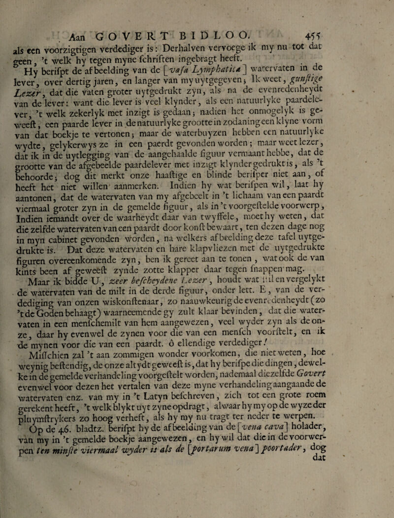 als een voorzigtigcn verdediger is: Derhalven vervoege ik my nu tot dat o-een , ’t welk hy tegen myne fchriften ingebragt heeft. Ö Hy berifpt de afbeelding van de [va/a Lymphatiui \ watervaten in de lever, over dertig jaren, en langer van myuytgegeven * Ik weet, gunftige Lezer, dat die vaten groter uytgedrukt zyn, als na de evenrcdenheydc van de lever: want die lever is veel kiynder, als een natuurlyke paardek- ver, ’t welk zekerlyk met inzigt is gedaan; nadien het onmogelyk is ge- weeft, een paarde lever in de natuurlyke grootte in zodaningeenklyne'vorm van dat boekje te vertonen; maar de waterbuyzen hebben een natuurlyke wydte, gelykerwys ze in een paerdt gevonden worden ; maar weet lezer, dat ik inde uytlegging van de aangehaalde figuur vermaant hebbe, dat de grootte van de afgebeelde paardelever met inzigt kiynder gedrukt is, als ’t behoorde; dog dit merkt onze haaftige en blinde berifper niet aan, of heeft het niet willen aanmerken. Indien hy wat berifpen wil, laat hy aantonen, dat de watervaten van my afgebeelt in ’t lichaam vaneenpaardt viermaal groter zyn in de gemelde figuur, als in ’t voorgemelde voorwerp, Indien iemandt over de waarheydt daar van twyffele, moethy weten, dat die zelfde watervaten vaneenpaardt door kond bewaart, ten dezen dage nog in myn cabinet gevonden worden, na welkers arbeeldingdc^e tafel uytge- drukte is. Dat deze watervaten en hare klapvliezen met de uytgedrukte ficruren overeenkomende zyn, ben ik gereet aan te tonen , wat ook de van kints been af geweeft zynde zotte klapper daar tegen fnappen mag. Maar ik bidde U, zeer befcheydene Lezer, houdt wat ü ii en vergelykt de watervaten van de milt in de derde figuur, onder lett. E, van de ver¬ dediging van onzen wiskonftenaar, zo naauwkeurigdeevem\denheydt(zo ’tde Goden behaagt) waarneemendc gy zult klaar bevinden, dat die water¬ vaten in een menfchemilt van hem aangewezen, veel wyder zyn als de on¬ ze, daar hy evenwel de zynen voor die van een menfch voorftelt, en ik de mynen voor die van een paardt. o ellendige verdediger/ MifTchien zal ’t aan zommigen wonder voorkomen, die niet weten, hoe weynig beflendig, de onze altydt geweeft is,dat hy berifpe die dingen, dewel¬ ke in de gemelde verhandeling voorgeftelt worden, nademaal diezelfde Govcrt evenwel voor dezen het vertalen van deze myne verhandeling aangaande de watervaten enz. van my in ’t Latyn beichreven, zich tot een grote roem gerekent heeft, ’t welk blykt uy t zy ne opdragt, alwaar hy my op de wyze der pluymftrykers zo hoog verheft, als hy my nu tragt ter neder te werpen. Op de 46. bladtz. berifpt hyde af bedding van de[vena cava] holader, van my in ’t gemelde boekje aangewezen, en hy wil dat die in de voorwer¬ pen ten minjie viermaal wyder is als de \j>ortarum vena ] poort ade> , dog