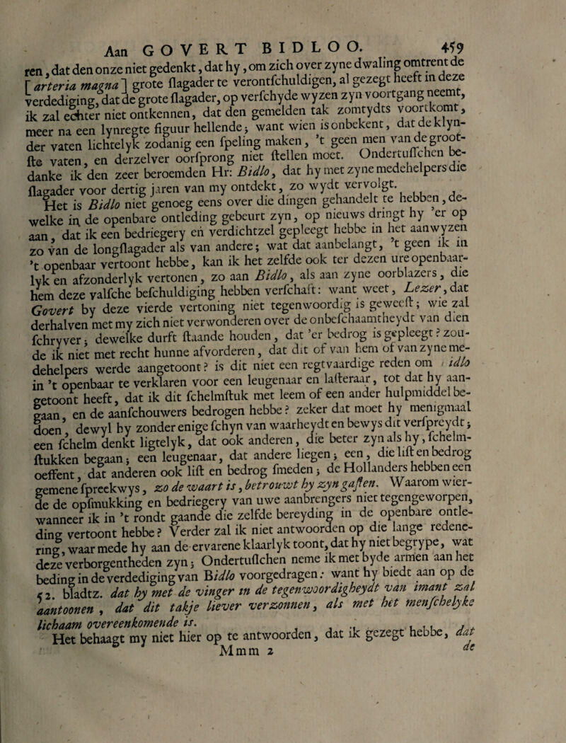 ren, dat den onze niet gedenkt, dat hy, om zich over zyne dwaling omtrent de r arteria mama ] grote flagader te verontfchuldigen, al gezegt heeft m deze verdediging, dat de grote flagader, op verfchyde wyzen zyn voortgang neemt, ik zal echter niet ontkennen, dat den gemelden tak zomtydts voortkomt, meer na een lynregte figuur hellende; want wten isonbekent, dat dchlyn- der vaten lichtelyk zodanig een fpeltng maken, ’t geen men vandegroot- fte vaten, en derzelver oorfprong niet ftellen moot. Onderuitte en - danke ik den zeer beroemden Hr: Bidlo, dat hy met zyne medehelpers dt flagader voor dertig jaren van my ontdekt, zo wydt vervo Het is Bidlo niet genoeg eens over die dingen gehandelt te hebben, de¬ welke in de openbare ontleding gebeurt zyn, op nieuws dringt hy er op aan, dat ik een bedriegery en verdichtzel gepleegt hebbe in het aanwyzen zo van de longflagader als van andere; wat dat aanbelangt, t geen ik m ’t openbaar vertoont hebbe, kan ik het zelfde ook ter dezen ure openbaar- lvken afzonderlyk vertonen, zo aan Bidlo, als aan zyne oorblazers, die hem deze yalfche befchuldiging hebben verfchak: want weet, Lezer > dat Govert by deze vierde vertoning niet tegenwoordig is ge weeft; wie zal derhalven met my zich niet verwonderen over deonbefchaamtneydt van dren fchrvver; dewelke durft (taande houden, dat ’er bedrog is gepleegt ? zou¬ de ik niet met recht hunne afvorderen, dat dit of van hem of van zyne me- dehelpers werde aangetoont? is dit niet een regtvaardige reden oni idlo in ’t openbaar te verklaren voor een leugenaar en lafteraar, tot dat hy aan¬ getoont heeft, dat ik dit fchelmftuk met leem of een ander hulpmiddel be¬ gaan en de aanfehouwers bedrogen hebbe ? zeker dat moet hy menigmaal doen’ dewyl hy zonder enige fchyn van waarheydt en bewys dit yerfprcydt ; een fchelm denkt ligtelyk, dat ook anderen, die beter zyn als hy, fchelm- ftukken begaan; een leugenaar, dat andere liegen; een, die lift en bedrog oeffent, dat anderen ook lift en bedrog fmeden; de Hollanders hebben een gemene fpreekwys, zo de waart is, betrouwt hy zyngajfen. Waarom wier- de de opfmukking en bedriegery van uwe aanbrengers met tegengeworpen, wanneer ik in ’t rondt gaande die zelfde bereyding in de openbare ontle¬ ding vertoont hebbe ? Verder zal ik met antwoorden op die lange redene¬ ring, waar mede hy aan de ervarene klaarlyk toont, dat hy niet begrype, wat deze verborgentheden zyn; Ondertuflchen neme ik met byde armen aan het beding in de verdediging van Bidlo voorgedragen; want hy biedt aan op de e 2 bladtz. dat hy met de vinger in de tegenwoordigheydt van imant zal aantoonen , dat dit takje liever verzonnen, als met het menjchelyke lichaam overeenkomende is. Het behaagt my niet hier op te antwoorden, dat ik gezegt hebbe, dat Mmm 2