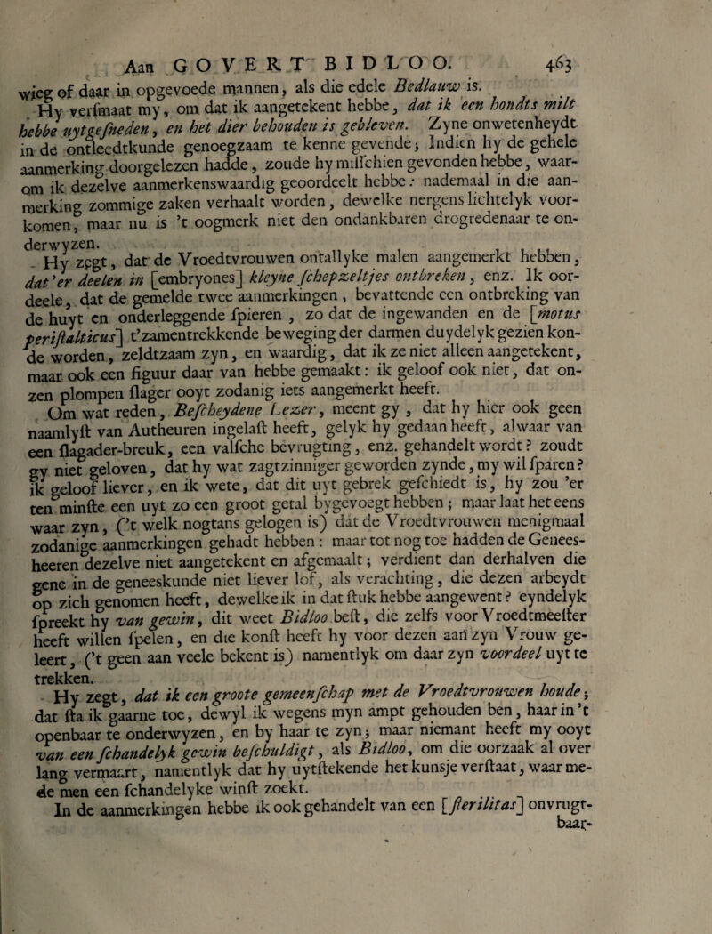 £ I- ~ v' ‘ ^ 7 * T wieg of daar in opgevoede mannen, als die edele Bedlauw is. Hy verfmaat my, om dat ik aangetekent hebbe, dat ik een hondts milt hebbè uytgefneden, en het dier behouden is gebleven. Zyne onwetenheydt in de pntleedtkunde genoegzaam te kenne gevende > Indien hy de gehele aanmerking doorgelezen hadde, zoude hy miilchien gevonden hebbe, waar¬ om ik dezelve aanmerkenswaardig geoordcelt hebbe .* nademaal in die aan¬ merking zommige zaken verhaalt worden, dewelke nergens lichtelyk voor¬ komen , maar nu is ’t oogmerk niet den ondankbaren drogredenaar te on- erwyz^gt ^ ^ ^ yroedtvrouwen ontallyke malen aangemerkt hebben, dat'er deelen in [embryones] kleyne fchepzeltjes ontbreken, enz. Ik oor- deele dat de gemelde twee aanmerkingen , bevattende een ontbreking van de huyt en onderleggende fpieren , zo dat de ingewanden en de [motus periftalticus] t’zamentrekkende bewegingder darmen duydelyk gezien kon- de worden, zeldtzaam zyn, en waardig, dat ik ze niet alleen aangetekent, maar ook een figuur daar van hebbe gemaakt: ik geloof ook niet, dat on¬ zen plompen (lager ooyt zodanig iets aangemerkt heeft. Om wat reden, Befcheydene Lezer, meent gy , dat hy hier ook geen naamlyft van Autheuren ingelaft heeft, gelyk hy gedaan heeft, alwaar van een flagader-breuk, een valfche bevrugtmg, enz. gehandelt wordt ? zoudt gy niet geloven, dat hy wat zagtzinniger geworden zynde, my wil fparen ? ik geloof liever, en ik wete, dat dit uyt gebrek gefchiedt is, hy zou ’er ten minfte een uyt zo een groot getal bygevoegt hebben ; maar laat het eens waar zyn, (’t welk nogtans gelogen is) dat de Vroedtvrouwen menigmaal zodanige aanmerkingen gehadt hebben : maar tot nog toe hadden de Genees- heeren dezelve niet aangetekent en afgemaalt; verdient dan derhalven die eene in de geneeskunde niet liever lof, als verachting, die dezen arbeydt op zich genomen heeft, dewelke ik in dat ftuk hebbe aangewent ? eyndelyk fpreekt hy van gewin, dit weet Bidloo beft, die zelfs voor Vroedtmeefter heeft willen fpelen, en die konft heeft hy voor dezen aan zyn Vrouw ge- leert, (’t geen aan veele bekent is) namentlyk om daar zyn vwrdeel uyt tc trekken. Hy zegt, dat ik een groot e gemeenfch af met de Vroedtvrouwen hou de^ dat fta ik gaarne toe, dewyl ik wegens myn ampt gehouden ben, haar in t openbaar te onderwyzen, en by haar te zyn > maar niemant heeft my ooyt van een fchandelyk gewin befchuldigt, als Bidloo, om die oorzaak al over lang vermaart, namentlyk dat hy uytftekende hetkunsje verftaat, waarme¬ de men een fchandelyke winft zoekt. In de aanmerkingen heboe ik ook gehandelt van een [Jlerilitasj onvrugt- baar-