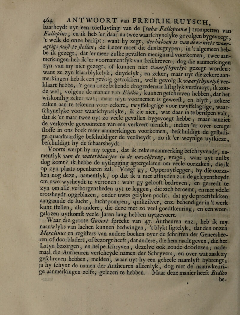 baarheydt uyt een toefluyting van de [tuba Fdllopiana] trompetten van Fallopius , en ik heb er daar na twee waarichynelyke gevolgen bygevoeet t welk de onze berifpt: want hy zegt, derhalven is van deze niets waar- agttgs vajt te fielten-, de Lezer moet dit dusbegrypen5 in ’t algemeen heb- e ïkgezegt, dat er meer zulke gevallen menigmaal voorkomen j twee aan¬ merkingen heb ik ’er voornamentlyk van befchreven} dog die aanmerkingen zyn van my niet ge zegt, of kunnen niet waarjchynelyk gezegt worden: want ze zyn klaarblykelyk, duydelyk, en zeker 5 maar uyt die zekere aan¬ merkingen heb ik een gevolg getrokken, welk gevolg ik waarfchynelyk ver- kiaart hebbe, t geen onze bekende drogredenaar liftiglyk verdraayt ik zou¬ de v/el, volgens de manier van Bidloo, kunnen gefchreven hebben, dat het wiskonflig zeker was, maar myn voornemen is geweeft, en blyft, zekere zaken aan te tekenen voor zekere, twyffelagtige voor twyffelagtige, waar- fchynelyke voor waarfchynelyke* ik zie niet, wat daar in te berifpen valt dat ik ’er maar twee uyt zo veelé gevallen bygevoegt hebbe } maar aanziet de verkeerde gewoontens van een verkeert menfch, indien ’er over eeni^e ftoffe in ons boek meer aanmerkingen voorkomen, befchuldigt de geftadi- ge quaadtaardige befchuldiger de veelheydt 5 zo ik ’er weynige uytkieze befchuldigt hy de fchaarsheydt. Voorts werpt hy my tegen, dat ik zekere aanmerking befchryvende', na¬ ment! yk van de waterblaasjes in de navelftreng, vrage , waar uyt zulks dog komt? ik hebbe de uytlegging agtergelaten om veele oorzaken, die ik op zyn plaats openbaren zal. Voegt gy, Opperuytlegger, by die oorza¬ ken nog deze, namentlyk, op dat ik u met affnydenzuudegelegentheydt om uwe wysheydt te vertonen: want gy geloofr bedreven , en gereedt te zyn om alle verborgentheden uyt te leggen 5 die zich beroemt, enmetydele trots heydt opgeblazen, onder uwes gely ken pocht, dat gy de proefftukken aangaande de lucht, luchtpompen, quikzilver, enz. behendiger in’t werk kunt ftellen, als andere, die deze met zo veel goedtkeuring, en een weer¬ galozen uytkomft veele Jaren lang hebben uytgevoert. Waar die groote Govert fpreekt van 47. Autheuren enz., heb ik my. naauwlyks van lachen kunnen bedwingen j ’tblyktligtelyk, dat den onzen Merclinus en regifters van andere boeken over de fchriften der Geneeshee- ren of door bladert, of bezorgt heeft, dat andere, die hem raadt geven, die het Latyn bezorgen, en helpe ïchryven, dezelve ook zoude doorlezen j nade- maal die Autheuren verfcheyde namen der Schry vers, en over wat zaak zy gefchreven hebben, melden, waar uyt hy een geheele naamlyft bybrengt; ja hy fchynt de namen der Autheuren alleenlyk, dog niet de naauwkeuri- ge aanmerkingen zelfs, gelezen te hebben. Maar deze manier heeft Bidloo