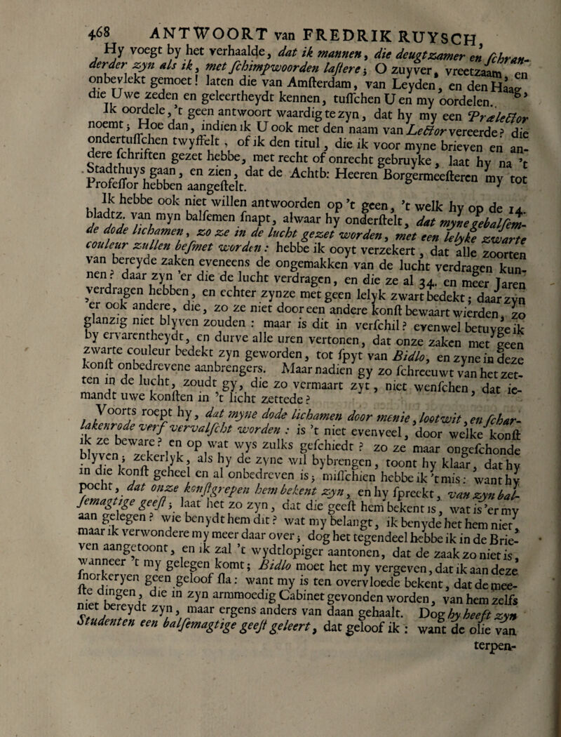 Hy voegt by het verhaalde, dat ik mannen, die deugt zamer en fchran- derder zyn als ik, met fchimf woorden laftere; Ozuyver. vreetzaamTn onbevlekt gemoet! laten die van Amderdam, van Leyden, en den Haaf die Uwe zeden en geleertheydt kennen, tuffchen Uen my oordelen. S’ nJmrH6 “V Seen ant;o°rTc waardig te zyn, dat hy my een Traleftor noemt; Hoe dan, indien ik U ook met den naam van Lettor vereerde > die ondertuilchen twyffèlt , of ik den titul, die ik voor myne brieven en an¬ dere fchnften gezet hebbe, met recht of onrecht gebruyke , laat hv na ’t rtS Z* Ach,b: H'” L, ■« Ik hebbe ook niet willen antwoorden op ’t geen, ’t welk hy op de 14. h)etZJ V/anAmyn balfemenfnaPt’ alwaar hy onderdek, dat mynegebalfem- de dode lichamen, zo ze in de lucht gezet worden, met een lekke zwarte couleur zullen befmet worden: hebbe ik ooyt verzekert dat alle zoorten van bereyde zaken eveneens de ongemakken van de lucht verdragen kun nen • daar zyn ’er die de lucht verdragen, en die ze al u. en mfer laren verdragen hebben, en echter zynze met geen lelyk zwart bedekt; daar zyn er ook andere, die, zo ze niet door een andere kond bewaart wierden zo glanzig met blyven zouden : maar is dit in verfchil? evenwel betuygeik by ervarentheydt, en durve alle uren vertonen, dat onze zaken me/eeen zwane couleur bedekt zyn geworden, tot fpyt van Bidlo, enzyneindeze kond onbedrevene aanbrengers. Maar nadien gy zo fchreeuwt van het zet¬ ten in de lucht zoudt gy, die zo vermaart zyt, niet wenfehen, dat ie- mandt uwe konden in ’t licht zettede ? Voorts roept hy, dat myne dode lichamen door menie Jootwit .en fchar- lakenrode verf vervalfiht worden : is ’t niet evenveel, door welke kond ik ze beware? en op wat wys zulks gefchiedt ? zo ze maar ongefchonde i/rhvV Zner yki 3S ?y d,e 7;Vnc 'Vl1 bybrengen, toont hy klaar, dathy d‘e konft gelleel en al onbedreven is> midchien hebbe ïk’tmis: wanthv pocht, dat onze kon ft gr epen hem bekent zyn, enhy fpreekt, van zyn bal femag ige geeft; laat het zo zyn, dat die geed hem bekent is, wat is ’er my aangelegen? wie benydt hem dit ? wat my belangt, ik benyde het hem niet maar ik verwondere my meer daar over, dog het tegendeel hebbe ik in de Brie¬ ven aangetoont, en ik zal ’t wydtlopiger aantonen, dat de zaakzonietis, wanneer t my gelegen komt; Btdlo moet het my vergeven, dat ik aan deze norkeryen geen geloof da: want my is ten overvloede bekent, datdemee- “irêenj ™ ‘n Zyn armmoedig Cabinet gevonden worden, van hemzelf* niet berey-dt zyn maar ergens anders van daan gehaalt. Dog hy heeft zin Studenten een balfemagtige geeft ge leert, dat geloof ik : want de olie van terpea-