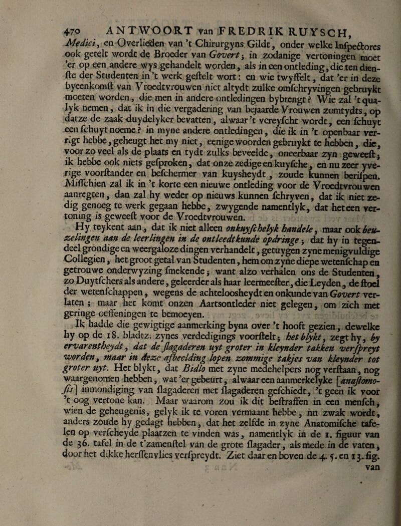 Medici, en Overlieden van ’t Chirurgyns Gilde, onder welke Infpe&ores ook gerelc wordt de Broeder van Govert 5 in zodanige vertoningen moet ’er op een andere wys gehandelt worden, als in een ontleding, die ten dien- fte der Studenten in ’t werk geilek wort: en wie twyffelt, dat ’er in deze byeenkomft van Vroedtvrouwen met altydt zulke omfchryvingen gebruykt moeten worden, die men in andere ontledingen bybrengt ? Wie zal ’t qua- lyk nemen, dat ik in die vergadering van bejaarde Vrouwen zomtydts, op datze de zaak duydelyker bevatten , alwaar’t vereyfcht wordt, een fchuyt een fchuyt noeme ? in myne andere ontledingen, die ik in ’t openbaar ver- rigt hebbe, geheugt het my niet, eenigewoorden gebruykt te hebben, die, voor zo veel als de plaats en tydt zulks beveelde, oneerbaar zyn geweeil} ik hebbe ook niets geiproken, dat onze zedige en kuyfche, en nu zeer y ve- rige voorftander en befchermer van kuysheydt, zoude kunnen berifpen. MiiTchien zal ik in ’t korte een nieuwe ontleding voor de Vroedtvrouwen aanregten, dan zal hy weder op nieuws kunnen fchryven, dat ik niet ze¬ dig genoeg te werk gegaan hebbe, zwygende namentlyk, dat het een ver¬ toning is ge weeft voor de Vroedtvrouwen. Hy teykent aan, dat ik niet alleen onkuyfchelyk handde, maar ook beu- zelingen aan de leerlingen in de ontleedt kunde ofdringe; dat hy in tegen¬ deel grondige en weergaloze dingen verhandelt, getuygen zyne menigvuldige Collegien, het groot getal van Studenten, hem om zyne diepe wetenfehap en getrouwe onderwyzing fmekende 3 want alzo verhalen ons de Studenten, zo Duytfchers als andere, geleerder als haar leermeefter, die Leyden, de ftoel der wetenfehappen, wegens de achteloosheydt en onkunde van Govert ver¬ laten ; maar het komt onzen Aartsontleder niet gelegen, om zich met geringe oefteningen te bemoeyen. Ik hadde die gewigtige aanmerking byna over ’t hooft gezien, dewelke hy op de 18. bladtz. zynes verdedigings vocrftelt j hetblykt, zegthy, by ervarentheydt, dat de jlagaderen uyt groter in kleynder takken verjpreyt worden, maar in deze afbeelding lof en zommige takjes van kleynder tot groter uyt. Het blykt, dat Bidlo met zyne medehelpers nog verftaan, nog waargenomen hebben, wat ’er gebeurt, alwaar een aanmerkelyke [anaftomo- Jïs~] inmondiging van flagaderen met llagaderen gefchiedt, ’t geen ik voor ’t oog vertone kan. Maar waarom zou ik dit beftraften in een menfeh, wien de geheugenis, gelyk ik te voren vermaant hebbe , nu zwak wordt, anders zoude hy gedagt hebben, dat het zelfde in zyne Anatomifche tafe¬ len op verfcheyde plaatzen te vinden was, namentlyk in de 1. figuur van de 36. tafel in de t’zamenftel van de grote flagader, alsmede in de vaten, door het dikke heriïenylies yerfpreydt. Ziet daar en boven de 4.5. en 13. fig. ... van