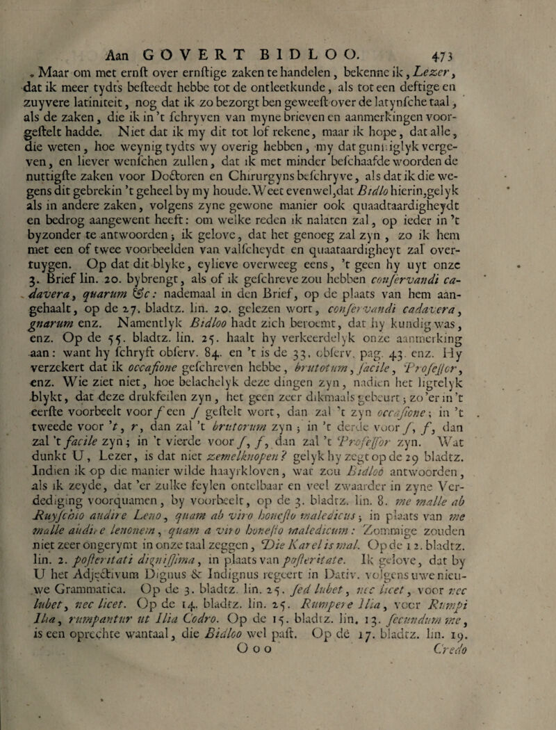 ♦ Maar om met ernft over ernftige zaken te handelen, bekenne ik, Lezer > dat ik meer tydts befteedt hebbe tot de ontleetkunde, als tot een deftige en zuyvere latiniteit, nog dat ik zo bezorgt ben geweeft over de latynfche taal, als de zaken, die ik in ’t fchry ven van myne brieven en aanmerkingen voor¬ geleek hadde. Niet dat ik my dit tot lof rekene, maar ik hope, dat alle, die weten, hoe weynig tydts \vy overig hebben, my dat gum: iglyk verge¬ ven, en liever wenlchen zullen, dat ik met minder befchaafde woorden de nuttigfte zaken voor Doctoren en Chirurgynsbefchryve, als dat ik die we¬ gens dit gebrekin ’t geheel by my houde.Weet evenwel,dat Bicilo hierin,gelyk als in andere zaken, volgens zyne gewone manier ook quaadtaardigheydt en bedrog aangewent heeft: om welke reden ik nalaten zal, op ieder in ’t byzonder te antwoorden j ik gelove, dat het genoeg zal zyn , zo ik hem met een of twee voorbeelden van valfcheydt en quaataardigheyt zal over- tuygen. Op dat dit blyke, eylieve overweeg eens, ’t geen hy uyt onze 3. Brief lin. 20. bybrengt, als of ik gefchreve zou hebben conj'ervandi ca- ^davera, qtiarum fee: nademaal in den Brief, op de plaats van hem aan- gehaalt, op de 27. bladtz. lim 20. gelezen wort, conjèrvandi cadavera, gnarum enz. Namentlyk Bidloo hadt zich beroemt, dat hy kundig was, enz. Op de 55. bladtz. lin. 25. haalt hy verkeerdelyk onze aanmerking aan: want hy fchryft obferv. 84. en ’t is de 33, cbferv. pag. 43. enz. Hy verzekert dat ik oceafione gefchreven hebbe, brut oi urn, jacile, Brojejjcr, enz. Wie ziet niet, hoe belachelyk deze dingen zyn, nadien het ligtelyk blykt, dat deze drukfeilen zyn , het geen zeer dikmaals gebeurt * zo’er in ’t eerde voorbeelt voor ƒ een J gedelt wort, dan zal ’t zyn occafane; in ’t tweede voor V, r, clan zal ’t brutorim zyn 5 in ’t derde voor ƒ, ƒ, dan zal ’t facile zyn; in ’t vierde voor ƒ, ƒ, dan zal ’t Profejfor zyn. Wat dunkt U, Lezer, is dat niet zemelknopen? gelyk hy zegt op de 29 bladtz. Indien ik op die manier wilde haayrkloven, wat zou Bidloo antwoorden, als ik zeyde, dat ’er zulke feylen ontelbaar en veel zwaarder in zyne Ver¬ dediging voorquamen, by voorbeelt, op de 3. bladtz. lin. 8. me malle ab Ruyjchio audire Leno, qtuim ab viro honeflo male diens ^ in plaats van me malle au dit e Lenonem, quam a viro honeflo taaie dicum: Zommige zouden niet zeer ongerymt in onze taal zeggen, Die Karei is mal. Op de 12. bladtz. lin. 2. pojlemtati diqttijjima, in plaats van pofteritate. Ik gelove, dat by U het Adjectivum Dignus &c Indignus regeert in Dativ. volgens uwe nieu¬ we Grammatica. Op de 3. bladtz. lin. 25. Jed lubet, nee heet, voor t:cc lub et, nee heet. Op de 14. bladtz. lin. 25. Bumper e 1 ha, voer Rumpi Iha, rumpantur ut llia Codro. Op de 15. bladtz. lin, 13. fccundum me, is een oprechte wantaal, die Bidloo wel paft. Op dè 17. bladtz. lin. 19. O o o Credo