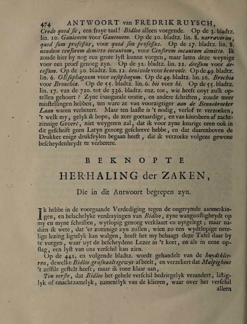 Credo quodfic, een fraye taal! Bidloo alleen voegende. Op de 3. bladtz. lin. 10. Ganionem voor Ganeonem. Op de 10. bladtz. lin. 8. narraverim , quod fium profcjjiis, voor quod firn profejfus. Op de 17. bladtz. lin. 8. nondurn cenforem demïtto incautum, voor Cenfiorem incautum dimitto. Ik zoude hier by nog een grote lyft kunne voegen, maar laten deze weynige voor een proef genoeg zyn. Op de 32. bladtz. lin. 21. deejfum voor de- cejfum. Op de 30. bladtz. lin. 12. benivole voor benevole. Op de49. bladtz. lin. 6. OEföphagnum voor oefophagum. Op de49. bladtz. lin. 16. Brochia voor Bronchia. Op de 55. bladtz. lin. 6. hit voor hi. Op de 55. bladtz. lin. 17. van de 720. tot de 336. bladtz, enz. toe, wie heeft ooyt zulk op¬ tellen gehoort ? Zyne inaugarale oratie, en andere fchriften, zoude meer misftellingen hebben, ten ware ze van voorzigtiger aan de Bennebroeker Laan waren verbetert. Maar ten laafte is ’t nodig, verlof te verzoeken, ft welkmy, gelykikhope, de zeer goetaardige, en van kintsbeen af zacht¬ zinnige Govert, niet weygeren zal, dat ik voor zyne keurige oren ook in dit gefchrift geen Latyn genoeg gefchreve hebbe, en dat daarenboven de Drukker enige drukfeylen begaan heeft, die ik verzoeke volgens gewone befcheydenheydt te verbetere. BEKNOPTE HERHALING der ZAKEN, Die in dit Antwoort begrepen zyn. Ik hebbe in de voorgaande Verdediging tegen de ongerymde aanmerkin¬ gen , en helachelyke verdrayingen van Bidloo, zyne wangunftigheydt op my en myne fchriften, wytlopig genoeg verklaart en uytgelegt} maar na¬ dien ik wete, dat ’er zommige zyn zullen, wien zo een wydtlopige nete¬ lige lezing ligtelyk kan walgen, heeft het my behaagt deze Tafel daar by te voegen, waar uyt de befcheydene Lezer in *t kort, en als in eene op- flag, een lyft van ons verfchil kan zien. Op de 441. en volgende bladtz. wordt gehandelt van de huydtklie- reu dewelke Bidloo grafraaltsgewys afbeelt, en verzekert dat Malpighius ft zelfde geftelt heeft5 maar ik tone klaar aan, Ten eerjle, dat Bidloo het gehele verfchil bedricgelyk verandert, liftig- lyk of onachtzamelyk, namentlyk van de klieren, waar over het verfchil alleen