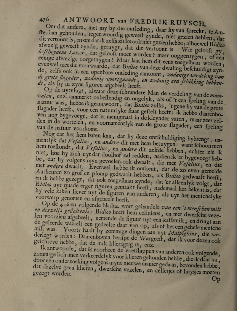 Om dat andere, met my by die ontleding, daar hvvan fnreekr’ a fterdam gehouden, tegenwoordig geweeft zynde, m/t gezien hebben ^ de, als hy in zyne figuren afgebeelt heeft. & een Jcblkkm& b‘^en- Op de uytvlugt, alwaar deze fchrandere Man de verdeling v-n vaten, enz. aanmerkt onbeftendig en ongelvk als of ’r ePn iLJi dcmam- Wf1S Vhebbe lk Seantwoort , dat Bidloo zulks, ’t gene hy van de^ro^e fugader voor een natuurlyke flaat geftelt heeft-^'k hehh^ a ^r?tc ven nog bygeyoegt, dat 'er menigmaal in fe Weyndef vaten ntrt^' den m de wortelen, en voornamemlyk van de Jrote iWadér^f Tv1' van de natuur voorkomt. J g llagader» een fpelrng Nog dat het hem baten kan, dat hv deze onrfrhulHiVn'ne. i, u mentlyk dat rejalins, en andere dit met hem bettryS lanr fT8'’ hem toeftondt, dat refilius, en andere dit zelfde^ebben echter met hoe hy zich uytdat doolhof zal redden, nadienik^er Cevoe.r hei b, dat hy volgens myn gevoelen ook dwaalt, die met Veldtim gth5b' met andere dwaalt. Evenwel hebbe ik ontkent A^r A Jn^us> en die enUikTbh ï0 gr0f m, pl°n!p Bcd waaU hebben, als B^/gedwMlfhTeft4 SiSsttas; £ rSorwcr^gmoZ'am Ifgetefi'S” *ls “ï1 h K»fchel,ke t, aat de milt kiieragtig is, enz J^xïrSs'st “““r KS; gezegt wórden ’ dwerfdle Vezdcn’ en cell«J“ of huysjes moeten Op