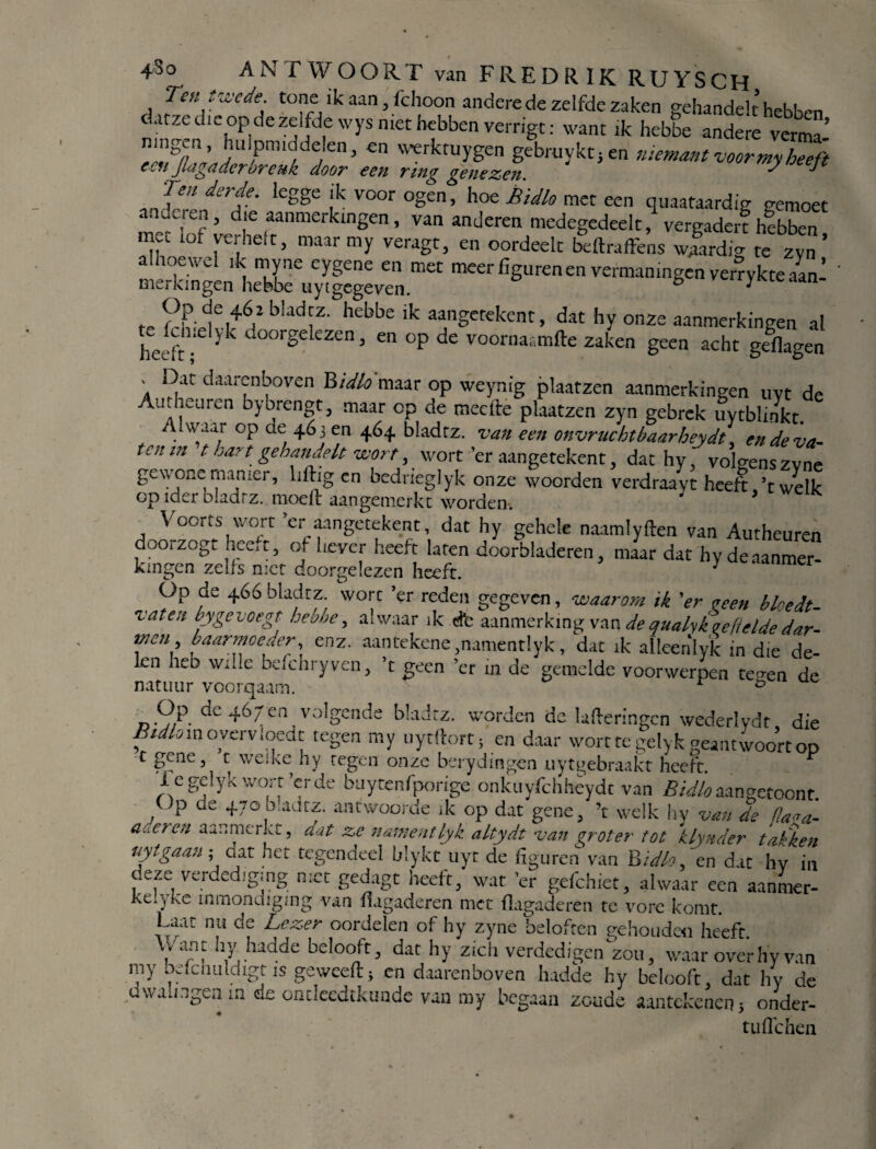 Ten twcde. tone ikaan,fchoon andere de zelfde zaken gehandelt hebben datze dit op de zelfde wys met hebben verrigt: want ik hebbe andere verma’ hulpm^delen, en vverktuygen gebruyktjen niemant voormy heeft cch Jlagaderbreuk door een ring gene zen. ^ ^ ïmdsi-de. legge ik voor ogen, hoe Bidlo met een quaataardig gemoet anderen, die aanmerkingen, van anderen medegedeek, vergader?hebben mei lof verheit, maar my veragt, en oordeelt beftraffens wjLdig te zvn ’ alhoewel ik myne eygene en met meer figuren en vermaningen verrykte aan¬ merkingen hebbe uytgegeven. e 1 te rrLkl,+6f2 bladiZ' hebbe 'k aanSetekcnt > dat hy onze aanmerkingen al heeft doorgelezen, en op de voornaamfte zaken geen acht geflagen , i:iat dunrenboven B/V^'maar op weynig plaatzen aanmerkingen uyt de Autheuren bybrengt, maar op de meefte plaatzen zyn gebrek uytblinkt. . °P ae, 4^3 en 464 bladrz. van een onvruchtbaarheydt, en de va¬ ten in t hart gehandelt wort, wort er aangetekent, dac hy, volgenszvnp gewone manier, liftig en bedrieglyk onze woorden verdraayt heeft ’twelk op ider bladrz. modi aangemerkt worden. Voorts wort ’er aangetekent, dat hy gehele naamlyften van Autheuren doorzogt heeft, of liever heeft laten doorbladeren 3 maar dat hy de aanmer¬ kingen zeUs met doorgelezen heeft. * Op de 466 bladrz wort ’er reden gegeven, waarom ik ’er veen bloedt- vaten byge voegt hebbe, alwaar ik dfc aanmerking van de qualyk gefielde dar- tneii baarmoeder, enz. aantekene ,namentlyk , dat ik alleenlyk in die de¬ len heb wide bddiryven, ’t geen ’er m de gemelde voorwerpen te «en de natuur voorqaam. r ® qc 467en volgende bladrz. worden de lafteringen wederlydt die Bidlomoverv.oedt tegen my uytftort; en daar worttegelykgeantwoortoD c gene, t weike hy tegen onze berydingen uytgebraakt heeft. J Uegclykwort’erde buytenfporige onkuyfchhcydc van Bidloaangetoont. Op de 470 b.adrz. aatwoorde ik op dat gene, ’t welk hv van de fla«a- aueren aan merkt, aat ze nament lyk altydt van groter tot klynder takken uytgaan ; aat het tegendeel blykt uyt de figuren van Bidlo. en dat hy in deze verdediging met gedagt heeft, wat ’er gefchiet, alwaar een aanmer- Kelyke ïnmondigmg van fiagaderen met fiagaderen te vore komt. Laat nu de Lezer oordelen of hy zyne beloften gehouden heeft. Uant hy hadde belooft,, dat hy zich verdedigen zou., waar over hy van my bdc huldigt is geweeft * en daarenboven hadde hy belooft dat hy de dwalingen m de ondeedtkunde van my begaan zoude aantekenen 5 onder- tuflehen
