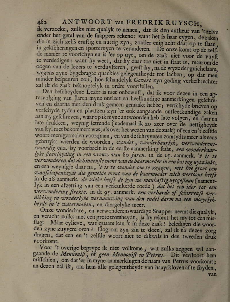 ik veizoeke, zulks niet qualyk te nemen , dat ik den authcur van ’t zelve onder het getal van de fnappers rekene: want het is haar eygen, de zaken die m zich zelfs ernflig en nuttig zyn, zonder enig acht daar op te jflaan m gekfeheringen en fpotternyen te veranderen. De onze komt op de zelf¬ de manier rc voorfchyn en is ’er op uyt, om de zaak niet voor de vuyft te verdedigen: want hy weet, dat hy daar toe niet in (laat is, maar om de oogen van de lezers te verduyfleren, geeft hy, na de wyze der guichelaars wegens zyne bygebragte quackies geiegentheydt tot lachen * op dat men minder befpeuren zou, hoe fchandelyk Goverl zyn geding verheft:echter zal ik de zaak beknoptelyk in ordre voorflellen. Den befcheydene Lezer is niet onbewuft, dat ik voor dezen in een ag- tervolging van Jaren myne ontleet en heelkundige aanmerkingen gefchre- ven en daarna met den druk gemeen gemaakt hebbe* verfchyde brieven op verfchyde tyden en plaatzen zyn ’er ook aangaande ontleetkundige zaken aan my gefchreven, waar op ik myne antwoorden heb late volgen, en daarna late drukken, weynig lettende (nademaal ik zo zeer over de nettigheydt van ftyl niet bekommert was, als over het wezen van de zaak) of een en ’t zelfde woort menigermalen voorquam, en van de fchryveren zomtydts meer als eens gebruykt wierden de woorden, wonder, won der haar Ijk, verwonderens¬ waardig enz. by voorbeelt in de eerfte aanmerking flakt, een wonderbaar^ lyke ft eenfny ding in een vrouw van 8o jaren. in de 25. aanmerk. V is te verwonderen,dat de b innen ft e mout van de baarmoeder in een baring uytzinkt* en een weynigje daar na, V is te wonder om te zeggen, met hoe groot een wanfchapenhcydt die gemelde mont van de baarmoeder zich vertoont heeft in de 28 aanmerk. de zieke heeft de pyn zo manhaftig uyt ge ft aan (namen t- lyk in een afzetting van een verkankerde roede) dat het een ider tot een verwondering ft rekte, in de 95. aanmerk. een verharde of fchirreufe ver¬ dikking en wonderlyke vernaauwing van den endel darm na een moeyelyk- heydt in V watermaken, en diergelyke meer. Onze wonderbare, en verwonderenswaardige Snapper neemt dit qualyk, en veracht zulks met een grote trotsheydt, ja hy rekent het mytot eenmis- flag. Maar eylieye, wat quaats kan ’t in deze zaak? beledigen die woor¬ den zyne zuyv.cre oren ? Dog om zyn zin te doen, zal ik na dezen zorg dragen, dat een en ’t zelfde woort niet te dikwils in den tweeden druk voorkomt. Voor ’t overige begrype ik niet volkome , wat zulks zeggen wil aan¬ gaande de Mennonift, of geen Mennonift en Tetrus. Dit verfloort hem mifïchien, om dat’er in myne aanmerkingen de naam van Petrus voorkomt; na dezen zal ik, om hem alle geiegentheydt van haayrklovcn af te fnyden, van