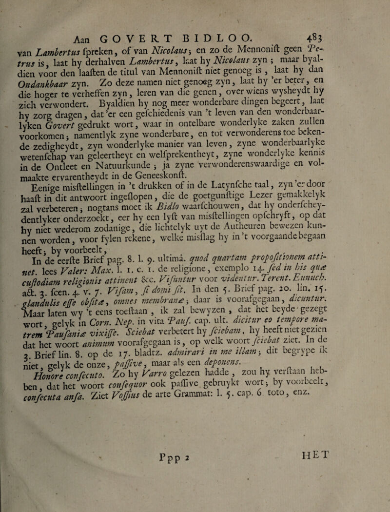 I AanGOVERTBIDLOO. 4$3 van Lmbertusipreken, of van Nicolaus-, en zo de Mennonift geen JPc- trus is laat hy derhalven Lambertus, laat hy Nic&laus zyn ; maar byal- dien voor den laaften de titul van Mennonift niet genoeg is , ^laat hy dan Ondankbaar zyn. Zo deze namen niet genoeg zyn, laat hy ’er beter, en die hoger te verheffen zyn, leren van die genen, over wiens wysheydt hy zich verwondert. Byaldien hy nog meer wonderbare dingen begeert, laat hy zorg dragen, dat’er een gefchiedenis van ’t leven van den wonderbaar- lyken Govert gedrukt wort, waar in ontelbare wonderlyke zaken zullen voorkomen j namentlyk zyne wonderbare, en tot verwonderenstoe beken¬ de zedigheydt, zyn wonderlyke manier van leven, zyne wonderbaarlyke wetenfehap van geleertheyt en welfprekentheyt, zyne wonderlyke kennis in de Ontleet en Natuurkunde j ja zyne verwonderenswaardige en vol¬ maakte ervarenthcydt in de Geneeskonft. j- Eenige misftcllingen in ’t drukken of in de Latynfche taal, zyn erdoor haaft in dit antwoort ingeflopen, die de goetgunftige Lezer gemakkelyk zal verbeteren nogtans moet ik Bidlo waarfchouwen, dat hy onderfchey- dentlyker onderzoekt, eer hy een lyft van misftellingen opfchryft, op dat hv niet wederom zodanige, die lichtelyk uyt de Autheuren bewezen kun¬ nen worden, voor fylen rekene, welke misilag hy in’t voorgaande begaan heeft i by voorbeelt, In de eerfte Brief pag. 8. 1. 9. ultiraa. quod quartam frofofitmem atti- net. lees Valer: Max. 1. 1. c. 1. de religione, exemplo 14. fed in bis qua cuflodiam relieionis att inent &c. Vifuntur voor videntur. Ter ent. Eunuch. aft. 2. fcen. 4. v. 7. Vifam, fi domi fit. In den 5. Brief pag. 20. lm. 15. qlandulïs e(fe obfita, ornnes membrana -y daar is voorafgegaan, dicuntur. Maar laten wy ’t eens toeftaan , ik zal bewyzen , dat het beyde gezegt wort, gelyk in Corn. hef. in vita Tauf. cap. uit dieïtur eo tempre ma¬ trem Bau fanU vixiffe. Scïebat verbetert hy fciebam, hy heeft met gezien dat het woort anïmum voorafgegaan is, op welk woort Jciebat ziet. In de 7 Brief lin. 8. op de 17. bladtz. admirari in me illam dit begrype ik niet, gelyk de onze, faffive, maar als een dtfonens. Honore confecuto. Zo hy Varro gelezen hadde , zou hy verftaan heb¬ ben , dat het woort confequor ook paftive gebruykt wort } by voorbceit, confecuta anfa. Ziet Vojjius de arte Grammat: 1. 5. cap. 6 toto, enz. Ppp 2 IIE T