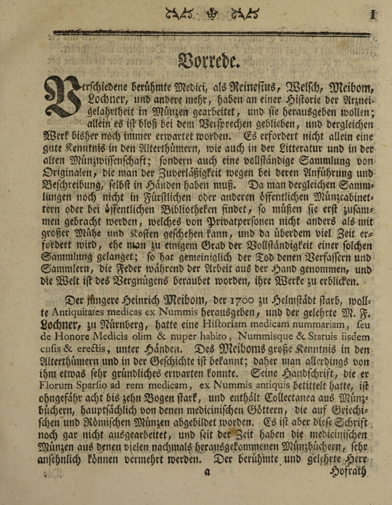 I tiniii —*u ©wrefcc. V irfcpiebene Berühmte 50tebici, all SKetneftttl, SBelfdv Sflteibom, £od)ner, unb anbere mepr, paben an einet Jpiftorte bet Signet- gelaprtpeit in 50tün&en gearbeitet, unb fte peraulgeben mollen; allein el i(? blop bei bem aSerfpredjen geblieben, unb bergleidjett SÖetf bilper ned) immer ermattet morben, €1 etfotbetf nidjt allein eine gute .tenntntl in ben Slltertpömern, mie and) in bet gitteratur unb in bet alten fÜtünjmitTenfdjaft; fonberti au cp eine bollffanbige Sammlung oon SriginaEen, bic man bet Supetlaptgfeit megen bei beten Slnfuprung unb Sefd)reibung, felbfl in Rauben paben ntup. Sa man bergleidjen Samtm längen nocp nicpt in gurftlidjen ober anbeten bjfentlicpen 50tun|cabtuet* tetn ober bei iffentlicpen Sibliotpefen finbet f fo rnüpett fte erfl fcufarn# men gebraut metben, melcpel bon ^Jribatpetfoiien iucpt anberl all mit groper fDiitpe tinb .Stoffen gefdjepen fann, unb ba uberbem biel Seit er* fotbert mirb, epe man ju einigem ©rab bet Soflpdnbigfeit einer folgen Sammlung gelanget; fo pat gemeiniglid) bet Xob benen SSerfaffem unb Sammlern, bte ^eber mdprcnb bet Arbeit aul bet Jpanb genommen, unb bie SBelt i(l bei Sergnügenl beraubet toorben, ipre SBerfe ju erblichen. ■ Set jfmgere dpetntid) Meibom, bet 1700 jit #elmfldbt (färb, moll= te Antiquitatcs medicas ex Nummis peraulgebeit, unb bet gelehrte 50t, 5. £od)l1Ct, JU Nürnberg, patte eine Hiftoriam medicam nummariam, feu de Honore Medicis olim & nuper habito, Nummisque & Statuis iisdem cufis& ereftis, unter $dnben. Sei SJJtciPomö grope Äenntnil in ben Stltertpümern unb in bet ©efcpicpte ift befannt; bapet man allerbingl oon iprn etmal fept grönbltcpel ermatten fonnte. Seine .pänbfdprift, bie et Florum Sparfio ad rem medicam, ex Nummis antiquis betittelt patte, ift opttgefdpv ad)tbtl jepn Sogen ftarf, unb entpdlt ©ollectanea aul 50tun|s büd)ern, pauptfad)lidj oon benen mebicinifd)en ©bttern, bie auf ©rtecpP fdjen unb SK6m'ifcpen 5D?unjen abgebilbet morben. & ift aber b'iefe Scnrift. nod) gat nicpt aulgearbeitet, unb feit bet Seit paben bie mebicinifcpett SJtünjen aul benen Dielen nacpmall perattlgefommenen 5ß»un&bucpcrn, fept anfepnficp fbnueu oermeprt werben. Set berupinte unb g'epprte a ^ofrdtp