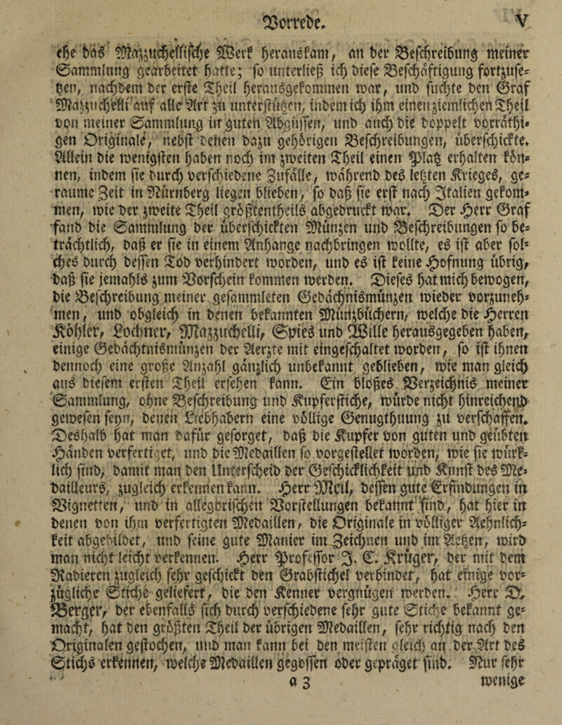 23omi>e. epe feW Sfta^udjelltfcpe SÖ'erf perausfam, an bet* 33efcpreibutig tttemer ©ammlttng gearbeitet patte; fo unterließ icp btefe Sefcpdfttgung fortjufc- pen, naepbem ber erpe Jpeü perattbgefommen toar, unb fisepte Den ©reif STM^udjeHimtf alle ?!rr *,u unterpüpen, tnbemiep ipm einen £icmfiepcn£peil »on meiner Sammlung iir guten Slpgttffen, unb and) bie hoppelt oorrdfpi* gen Originale’, ttebP beiten baju gepbrigen 33efcpreibungen, überfepieffe, Sillein bie toenigPen paben roep int ^weiten £pei( einen ^p!a| erhalten f6n* iten, tnbem fte burep oerfepieberte pttfdlle, todprenb beö lebten Krieges, ge* raume Seit in Nürnberg liegen blieben, fo baß jte erp naeß Stallen gefönt» wen, tote ber jtoeife £peil grbßtenfpcifö abgebrueft war, Ser £err ©raf fattb bie Sammlung ber überfepieften Sftünjen unb £3efcpreibttngen fo be» trddplicp, bap er fte in einem Slnpange nadjbrlttgert rseilte, e$ ip aber fols epeo burep bejfen $ob oerptnbert toorben, unb e$ iP feine ^tofnung übrig, bap fte jemapld jttrn SBorfcpein fommen toerbett, StefeO patmtep betoogen, bie Beitreibung meiner gefantmlefen ©ebdcpniSmünjen toieber oor&unep* men, unb obgletrf) tn benett befatmfett 2)Knljbitd)crn, tocldje bie Herren kopier, £oämet*, ÜKajjttdjcUt, @pie$ unb SBille peraudgegeben paben, einige ©ebdcptntömttnjeit ber Slerjte mit eingefcpaltet toorben, fo fp tpnett bettnoep eine große Slnjapl gati|lid) unbefannt geblieben, tote man gleieß anö biefem erpen $peti erfepen fann. ©in blopeö ffierjetepnid meinet* Sammlung, opne SBefeßretbung- unb .‘fxtipfccptdje, tourbe nteßt ßinrctcßetib geioefen fepn, benett ßicbpabern eine oblitge ©enugtpuutig jtt oerfcßajfett* Sebpalb pat man bafür geforget, bap bie Tupfer oon guten unb geübten Rauben oerfertnet, unb btc Sfiebatflcn fo oorgepeßet toorben, tote fte toürf* ließ ftitb, banttt man, ben Uncerfepeib ber ©efeßtefließfeit tmb Äunp bedSJte» batlieuro, jugteid) erfentien fann. Jperc 9Jlcilf befitn gute ©rßnbungen tn fSignetten, unb in ailegcrippett Sßorpeüungen befattnt ftnb, pat pierttt betten oott lp.ro oerfertigten ?0?et>alüen, bie Originale in oblltger Slepnlicß* feit abgefnfoet, unb feine gute Spanier tm Setcpnctt uttbimSießen, toirb man mcptlekßt verfemten. #etv ‘5pcof.tTor 3- C; klüger, bet mit bem SKabteren jugleicp fepr gefrpieft ben ©rabpicpel oerbittber, pat einige oor- jügltcpc Stöße geliefert, bie best Kenner oergnügett toerben. Jperr S» 33crgct*, ber ebenfalls fiep bureß oerfepiebene fepr gute Stieße befanr.t ge1 maepf, pat ben grPpten Spetl ber übrigen SPebaiöen, fepr richtig naep ben Originalen gepoepen, tmb mau fann bei ben ntefpen gleid) att ber Slrf beS ©tidjb erfettnen, toeltpe S)?ebdiÜen gegoffen ober gepraget ftnb. 9?ut fepr *•' a 3 toenige