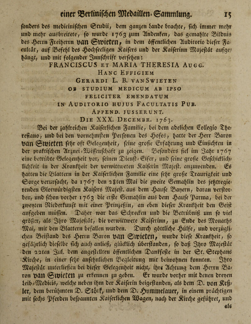fonbers be6 mebtctntfdjen ©tubtt, bem ganzen lanbe bradjte, ficf> immer mehr unb mehr au^breitete, fo mürbe 1763 jurn 3(nbenfen, ba$ gemalte Bilbnte bet? ejperrn Srei|errn ttßtt ©Mieten > tn bem 6fent(td;en Tlubttorto biefer ga culiät, auf 23efe|l be$ Jj3od;feeltgen ÄaiferS unb ber Äatfertnn SKajejfat aufge^ langt, unb mit folgenber 3«ufrf)rift Perfe|en: FRANCISCUS et MARIA THERESIA Augg, Hanc Effigiem Gerardi L. B. vanSwieten OB STUDIUM MEDICUM AB IPSO FELICITER EMENDATUM in Auditorio hujus Facultatis Pub. ' . Append. jusserunt. Die XXX. Dec EMBR. 1763« Sei ber $ablreicf)en ^aiferficfien §amilie, bet bem abeftcfyett ßtollegto reftano, unb bet ben borne|m^en ^Petfonen be£ ^ofe£, |atte ber efperr Baron Dan ©WiCtCll febr oft ©elegen|ett, feine große ©tfa|rung unb ©tnftcfyfeu tn ber praftifdjen 3lr$nei*S[Btffenfd)aft ju $etgen. Befonbert? ftef im 3abr 1767 eine betrübte @elegen|eit \mr, fernen ®tenfb©fer, unb feine große ©ejcljtcflid^ (id)feif tu ber Ärattf|eit ber fcermtftmefen Äatfertn SRajefh an$umenben. & |aften bte flattern tn ber Äaiferlidjen §amilte eine fe|r große Sraurtgfett unb ©orgeterurfad>t, ba 1767 ben a8ten 9Sat bte jmeite @ema|ltn be£ jeftregte* renben ©lormurbtgjlen JfatfetS SRajejh aus bem ^aufe Bapern, baran Perjlotv ben, unb fd)on Dotier 1763 bte erfte @ema|lin aus bem $aufe Patina, bet ber $mepten SRteberfunft mit einer 3)rtn$eßut/ an eben btefer Äranf|ett ben ©eitt aufgeben muffen. 35a|er mar ba» ©cfyrecfen unb bte Betrubniß um fo bte! größer, als 3|ro SKajefrdt, bte Permittmete Äatfertnn, ©nbe beö 9Konat|S SSat, mit ben flattern befallen mürben. £)urcf) göttliche $ülfe, unb Porjuglf* d)en Beiftanb beS £errn Baron tHW ©Mieten, mürbe btefe Äranf|eit, fo gefdt)dtd) btefelbe ftef) and; anließ, glücfltd) überjlanben, fo baß 3|ro SKajejldt ben aaten 3uf. bem angejMten öjfentlidjen SDanf'fefl-e tn ber @f. @tep|anS Ätrcbe, tn einer fe|r anfe|nltd)en Begleitung mit beimo|nen tonnten. 3|ro SKajejlat unterließen bet biefer ©elegen|ett nidjt, tjjre Tldjtung bem J5etrn Ba* ton pan ©Mieten $u ernennen ju geben, ©r mürbe Por|er mit benen bretjen ietb^SÜiebutf?, meld;e neben t|m ber Äaiferin betgejlanben, als bem ©. pon Äeß' ler, bem berühmten $D. ©totf, unb bem SX .£)umme(auer, in einem prädjttgen mit fed;S ^ferben befpannten j?atferltd;en 3Q3agen, nad; ber Ätrd;e gefu|ref, unb o v als