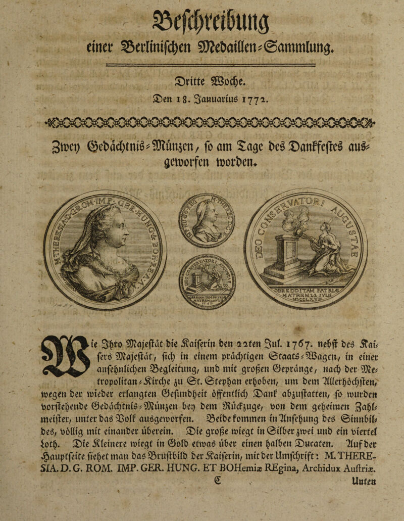 r $efdjt‘etöuttg einet* 3$et*limfd)en S^eöaiöen? (Sammlung dritte Sßodje. S5en x8. 3a»üatt'u$ 1772. 3tt>et) 0jct>adt>tniö ^ fOlunsen / foarn tage t>c$ £)anffeftc$ au& geworfen toor&eit. ie 3$to SDiajefhft bte Äaifertn ben alten Sul. 1757. nebjf be$ .Stat* fer$ Sftajejlät, fiel; in einem prächtigen Staate äßageu/ in einer anfebnltchen Begleitung, unb mit großen ©epränge, nach brr tyflv tropolitan^irche $u @f.@tephan erhoben, um bem 'Mitybdjfitnf' megen ber nrieber erlangten ©efunbhett öffentlich ®anf* abjUffatten, fo mürben Porflehenbe ©ebdchtnB^un^en be^ bem $iücf($uge, pon bem geheimen meiner, unter basBolf auägemorfen. Beibefommen tnTlnfebung be$ ©innbtl* be3, Pblltg mit etnanber überein. ®ie grofje wiegt in@ilber$met unb ein Ptertef ioth. ®te kleinere tpiegt in ©olb ettpaS über einen halben 35ucafen. Tlufber Jpauptfeite fielet man basBrufibifb berÄaifertn, mitberümfehrift: M. THERE¬ SIA. D. G. ROM. IMP. GER. HUNG. ET BOHemiz REgina, ArcHdux Auftri*.