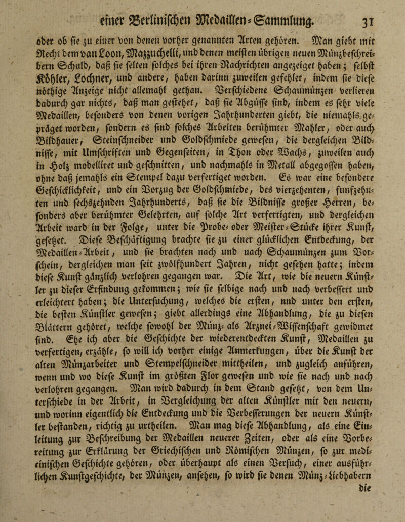 ober 06 fte $u einer \>on benen borher genannten Hvten geboren. Sftan giebt mit Sicd)t bem patt goon, Sftä&judjeüt, nnb benen meinen übrigen neuen SRünsbefcljm* bern ©d;u(b, baß fte feiten fo(cf>e^ bet ihren Stadmicßfen ange$eiget h<d>en ; fefbß 5?6(j(tt7 gönnet, unb anbere, h<d>en bartnn $umeifen gefehlt, tnbem fte biefe nötige TInjetge nid;t atfemahf gethan. 33erfd;tebene ©d;aumün$en berfieren baburd) gar nidjts, baß man gejlehet, baß fte Tibgüße ftnb, tnbem e3 fehr btele 9Rebatüen, befonberS bon benen bortgen Sahrhunberten gtebf, bie ntemahte ge* präget morben, fonbern e$ ftnb fofcf>eö Tlrbetfen berühmter Sftahfer, ober aud> SMfbhauer, ©teinfdjnetber unb ©olbfcßmiebe gemefen, bte bergfetdjen 5Mfb* ittjfe, mit Umfdjriften unb ©egenfetten, in £ßon aber SBad;$, ^umetfen aud> tn J?o($ mobettiret unb gefdjnttfen, unb nad)ma^B in Metall abgegeben ^aben, ohne baß jemahB ein ©tempei baju berfertiget worben, ©s mar eine befonbere ©efd)id(id)fett, unb ein 33or$ug ber ©ofbßbmtebe, be3 bier^ehenten, fünfzehn* ten unb fed;3$ehnben Sahrhunbert^, paß fte bte SMfbnijfe großer Herren, be* fonbern aber berühmter ©efehrten, auf fofd;e litt verfertigten, unb bergfetdjen Arbeit marb tn ber §ofge, unter bie $>robe* ober heißer *@tüde ihrer Äuntt, gefef et. SDtefe 35efd;afttgung brachte fte $u einer g(üd(td;en ©ntbeefung, ber QÄebaidett Arbeit, unb fie bradjten nad) unb nad; ©d;aumün$en $um 33or* fd;etn, bergleid;en man feit jmöffhunbert Sapren, nid)t gefe§en batte; inbetn biefe $unß gdusltd; berühren gegangen mar. ®te Tfrt, mie bte neuern Äünfk Uv $u btefer ©rßnbung gefommen; mie fte fefbtge nad; unb nad; berbeßert unb erfeid?tert haben; bie Llnterfud;ung, meid;e$ bie erßen, nnb unter ben etßen, bie beßen Sünfder gemefen; giebt aüerbtngs eine Tfbhanbfung, bie $u biefen Sidttern gehöret, meiere fomohf ber 9Kün$* ate 3(r$nei*^tflenfcf)aft gemibmet ftnb. ©he tef) aber bte @efd;td;fe ber mieberentbedten Äunß, SKebaitfen $u berfertigen, erjdhfe, fo mifl id; borber einige Tlnmerfungen, über bie ^unßt ber alten 9Äün$arbeifer unb @tempeffd;netber mitthetfen, unb $ugfetd; anfübren, menn unb mo biefe Äunß im größten §(or gemefen unb mie fte nad; unb nad) berühren gegangen. 5Kan mirb baburd; in bem @fanb gefeßt, bon bem Um terfeßtebe in ber Arbeit, in 25ergfetd;ung ber affen Äünßier mit ben neuern, unb morinn eigentftd; bie ©ntbedung unb bte 25erbe(ferungen ber neuern Äünft* (er beßanben, richtig $u urteilen. SKan mag biefe 2fl>hanb(ung, a($ eine ©im (eitung &ur 23efd;retbung ber SKebattten neuerer feiten, ober ate eine 3$orbe* reitung jur ©rfidrung ber ©riedjifdjen unb Dlömtfd;en ®ün5en, fo $ur mebt% cinißben @efd;id;te gehören, ober überhaupt afc einen 3Berfu^, einer auöfühtv (id;en Äuntlgefd;td;te, ber SOlürtjen, anfeben, fo mirb fie benen 9Äünj Liebhabern bie