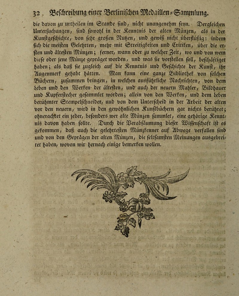 / bte babon $u urteilen tut ©taube fmb, ntcf)t unangenehm fepn. ©ergfetdjen Unterfudjungen, fmb fowobl tu ber Kenntnis ber alten ®un$en, als tu bet Äunffgefdjidjte, bon fe£t großen Dlufen, unb gemt£ utrf)t ttberflü^tg: tnbero ftd) bte metjlen ©eierten, me(jr mit ©tretttgfetten uub Sritifen, über bie er* ften uub ältejfen SKun$en; ferner, manu ober $u meldjer %t\tr mo uub bon mein biefe ober jene 9Äun$e gepräget morben, uub mas fte borjMen foll, befdjäftigef haben; ate bafj fte $ugletd) auf bte Äenntnte uub ®efd;td;te ber jfunjf, i£r iiugenmerf gehabt Ratten* SKan fann eine gan$e 3Mbltot£ef bou fold^en 95ud)eru, jufammett bringen, tu melden ausführltdje 9iad;rid)ten, bou beut ieben uub t>en Söerfen- ber dltejieu, uttb and) ber neuern 9Äaf)ler, Stlb^auer uub Äupferftedjer gefammlet morben; allein bou beu Werfen, uub bem iebeu berühmter @tempelfd;neiber, uub bon bem iluterfd)eib tu ber Tlrbetf ber alte« bor beu neuern, tiurb in beu gemofwlidjen Äunffbüd)ern gar nt'djts berühret; o^uerad)tet ein jeber, befonber$ mer alte SKunjen fammlet, eine gehörige $ennt* nt$ babpu haben follte. ®urd; bie SBerabfäumung btefer SBtffenfdjaff ifl: e$ gefommen, ba£ aud) bte gelehrteren SKunjfenner auf Tlbmege berfalleu fmb uub bou beu ©eprdgen ber alten SKün$en, bte felefamjten Meinungen au$gebrei* tet haben, mobou mir §ernad; einige bemerfen wollen.