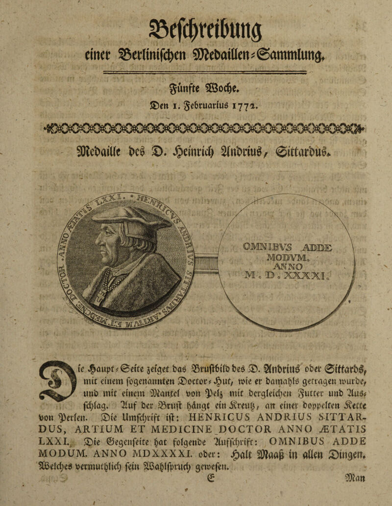 gkfc&m&ung einer SSerttmftyen 9flet>aiüen* (Sammlung \ ' fünfte 33odje. ®en i. §c6ruatiuö 1772. 90tct>aiUe i»ei> $>. Jpemcid) SftMi, te J£aupo@ette jeiget bas 53ru(I6t(b bes SD. 5fnbriit3 ober &ttarb$, mit einem fogendnnten SDoctor, 4?uf, wie er bamaßls gef tagen mürbe, tmb mit einem SDtantel toon ^eij mit bergieicben 3utter uttb fd)(ag. 3iuf ber 58ruft bdngt ein Äreufs, an einer hoppelten Äeffe bon Serien. ®ie Umfdjrift i(l: HENRICUS ANDRIUS SITTAR- DUS, ARTIUM ET MEDICINE DOCTOR ANNO AiTATIS LXXI. £)ie ©egenfeite §at foigenbe Xuffcijcifr: OMNIBUS ADDE modüm. anno MDXXxxi. ober: jg>aU SOtaafc in aßen Singen. Sßeld;e3 Permur^lid) feilt 2.6a&lfpttici) gemefeit. £ , Sföan