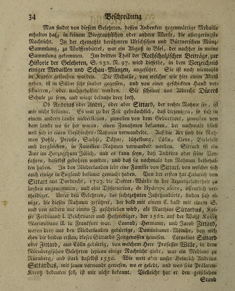 3ftan finfeet pon btejem ©efehrten, bcfien TinbenFen gegenwärtige ® cbm Ke erraffen ha$, in fernem 93iographffd)en ober anbei« SBerfe, bte aKergeringfte 9tad)rtd)t. 3« ber ehemahte berühmten Uiridfdjen unb 33üttnerfd)en 9)}ün$* ©ammiung, $u SBoiffenbüttei, mar et« Tibgufj rupfet, ber nad)her in me tue ©ammiung gefommen. 3m brtften ifejjdf ber 3\otf)ftf)oIftfc{jen beitrage>&ur dOtftorte ber ©elef>rten, ©. 23a. 9u 97. wirb bjefeibe, tn bem 3>erjeid)mö einiger TDiebatüen unb ©djau = 50ftmjen> angeführt, ©te tft nod; mmra$f* w Äupfer geftcchen worben. S)te SiebatKe, Pott meiner mir hier einen libnfi gebetv tft tu ©über febr fauber gegoflen, tmb Pon einer gefdftcften dpanb Per* fcfjutrmt, ober - nad>ge^o!fen worben. ©te feinet auö 2übred)t SurerS ©d;u(e 51t fepn, unb wiegt beinahe bret; 4of§. £)b Sinbrhlg ober Miim, ober aber ©ittarb, ber rechte 9Iabme (er) , (ff mir tud)t befannt. €$ mar $u ber $eit gebrducpd) , ba£ biejentge« , fo ftd) in einem anbern ianbe ntebeilkjien, juwetienPon bem ©ebürföotf, $tiwdfett pou bem ianbe wo fte ber waren, einen ^nahmen befamen, ber naef>maB biteb itttb fiel) in einen ©efdfted)t$ * Dtabmen perwanbeite. Tiufbje Tlrt ftnb bte 9tab* men Q3o^fe, $>reufte, ©adfe, ®dpne, *üfeiburg, SbKnr €iepe, SBteiefefo unb bergietdw«, tn Samtiien Nahmen Perwanbeit worbe«, ©tftarb ift ein llmt tm ^erjogtbum 3uitd); mtb e6 fann fepn, baft 3inbriu5 ober feine 25or* fahren, bafeibft gebohrett worben, unb baf fte nacfjmafö ben 9lahmen betbebak fen haben. 3n ben Slieberianben iebt eine Samtite Pon ©ittarf, Pon weicher ficf> and) einige in ©ugianb befannt gemacht haben. 25on ber elften hat Heinrich Po» ©itfart aus ©orbrcdjt, 1703. bte Softor^SBürbe tu ber ‘^neigeiahrthett ienbe« angenommen, uwD eine 3)i ffertatton, de Hydrope afeite, offeutltd) Per* theibiget. Unter ben ©eiehrten, be^ fed^jehnfen S^hrhunberf^, ftnben ftd) eu ntge, bte btefen Stabmen gefühvet, ber baib mit einem €. batb mit einem ©. unb pon anbern mit einem gefdjrteben wirb, afe Matthias ©Utattmg, ÄatV fer gerbtuanbl. 23eid;tpater unb fwfptebtget, ber 1562. auf ber 56ahi S'm'fer SiavimtlianS II. tu granffurt war. donrab, djermaun, unb 3<mob gtttarb, warenbret)-aus ben 9Ueberianbcn gebürtige, 3)ominicaner^3t6nche, Pon weh e|en bie beiben elften, btefeS©tftarbS gettgenoffen grwefen. Sorneitus ©ittarb ober gtttvirb, aus £6Kn gebürtig, Pon we!d;em ^err ^rofeftor SBiüe, in bem Stümbergtfd)en ©eiehrfen ie^t'con einige 9iadE)rid;t gt'ebt, war ein ®ebicu^ 511 Diürnberg, unb ftarb bafeibft 1550. SBte wett aber unfer Joetnrid; Xnbriu^ ©iftdrbu^, mit jenen perwanbt gewefen, wo er gelebt, unb wa£ fein ^Drdiaten* Äreitf bebeuten foK, ift mir md;t befannt. 25ieKeid;t hat er ben geifdid;en ©tanb