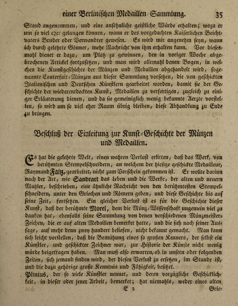 ©fanb angenommen, unb eine anfefyntidje geijiltdje 26ütbe erraffen; mo$u et um fo otel e§et gdangen tonnen, man» er bes»orgebadjtett Äatferltdjen Setd;fr Katers Srubet ober Sermanbter gemefe». Es mtrb mtt angenehm fet)n, man» id) burd; gelehrte ©önner, mehr 9iad;rtcf)f bon thm erhalten tarn♦ 3Sor btefeS* mahl btenet er ba$u, um $Ma§ $u gemtnnen, ben in t>ortger 5öod)e abge* brod)enen IktkM forf§ufe|e«/ unb man mtrb atlemahl bene» Sogen, in mefc 6)en bie Jfunffgefdn'djte ber Büttgen unb 9Äebatüen abgehanbelt mtrb, foge* nannte €o»fetfait*9)hm$en aus btefer ©ammlung bocfehen, bte bon gefd;tcfte» 3ta(tentfc^en unb 2)eutfd;en Äüntllern gearbeitet morben, bamtt fte ber ®e* fd)td;fe ber mteberentbedten Äunjl, SKebatüen $u berferttgen, $ugletd; $u etnfc get Erläuterung btenen, unb ba fte gemetntgltd; mentg betannte Tter^te botjfek kn, fo mtrb umfo btel eher 3taum übrig bletben, biefe Tibjjanblung ju Enbe 4U bringen. S33efa>tu0 t»er Einleitung $ut $unft#@efcf)icf)te bet SKunjen unb fDtebatllen. €S hat bie geteerte £ßeff, einen magren Serlujf erlitten, ba£ bas 3Betf, bon berühmten ©tempelfd)neibetn, an meld;em ber hteftge gefdjtdte ®ebatlleur, fRapmunb gearbeitet, nid)t $um äSorfdjetn gefommen t|h Er mollte battn» ttad; ber Tirt, mte ©anbrart bas ieben unb bte SBerfe, ber alten unb neuem Zahler, befdjrtebeu, eine ähnltdje 9iad)ttd)t bon ben berühmteren ©fempelo fd)netbern, unter ben ©rtedjen unb ^Römern geben, unb btefe ®efd;id)fe bis auf feine %eit, fortfefen. Ein gleicher Serlujl: tji es für bte &efd)id)te btefer Äunjl, baf ber berühmte ?DJorcI, bem bte 9föün$*©tjfenfchaft ungemein btel $u banfen hat, ebenfalls feine ©ammlung bon benen betfd;tebenen ®ün$mett?ets ^etd;en, bie er auf alten Sftebatden bemerfet hatte, unb bte ftd; nach feiner ‘Mus* fage, auf mehr benn $met) hebert beliefen, ntd;t begannt gemacht. 9)ian famt ftd; leid;t bortMen, baf bie Semühung eines fo großen Kenners, ber felbf: ein jtünfiler, unb gefdjidtet %eid)net mar, $ur ^tjlorte ber Äünfte nid)t mentg mürbe betgetragen hüben. Sftan muj$ alfo ermatten, ob, in unfern ober folgenben feiten, fid; jemanb ftnben mtrb, ber btefe» SSerlujl $u erfefen, tm ©tanbe ijl, unb bie baju gehörige gto£e Kenntnis unb Sabigfett, beftf et. 5ß(tniuä, ber fo .btele Äünftler nennet, unb beten bezügliche ®e{d)idUdy, Feit, in btefer ober jener Weif, bemerfet; h^f memahte, meber eines alten E 2 ®tief