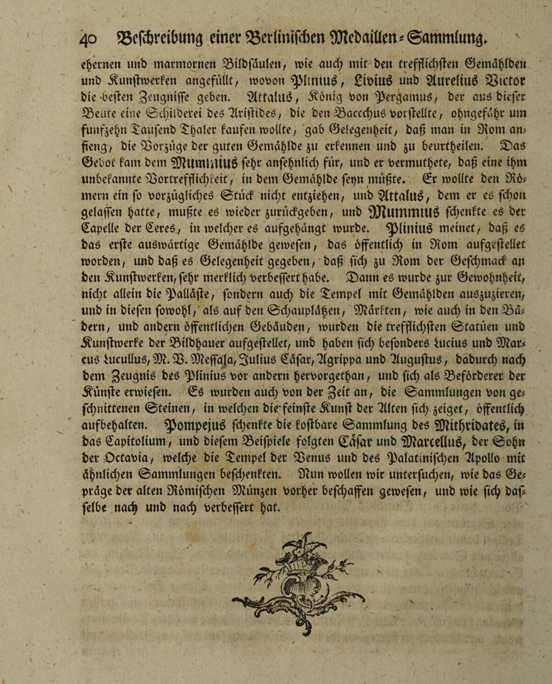ehernen unb marmornen Silbfdulen, mte aud; mit ben treffftebften ©ema^lben imb Äunjimetfen angefüüt, mobon gMtniuö, Sibtuö unb 2lureltu$ SStctor bte -befielt geugntffe geben. 2lttalu£, Äenig bon $>ergamu$, ber au3 btefer Söeufe eine ©d;ilberet be6 TlrtfHbeS, bte ben Söaccd;u3 borjMte, obngefubr um funfte^n iaufenb Sbaler faufen mollte, gab ©efegenbetf, bafi man in 9iom an? fteng, bte 93or$uge ber guten ©entdfjlbe ernennen unb $u beurteilen. Sa$ ©ebot fam bem WtltnUUUS fe§r anfebnlid; für, unb er bermufbete, ba£ eine tbm unbefannte 35ortreffHd>rett, tu bem ©emdhlbe fetjn mü£fe* €r mcüte ben SKo? ntern ein fo bor$üglid;e£ @tud ntd;t engtehen, unb$(ttalu£, bem er es febou gelaffen ^attc, mufjte es mteber $urüdgeben, unb OJtUtttttUllÖ fd;enfte es ber ©apelle ber ©eres, tnmeld;ereS aufgebdngt mürbe. SjMtntUÖ meinet, ba$ es bas erjle auSmdrttge ©emdhlbe gemefen, bas öffentlich tn 9tom aufgejMet morben, unb bafi es ©elegenhetf gegeben, baß fid; ju £Kom ber ©efd;mad an ben Äunjtmerfen,fehr merfltd; berbefiertbabe. Sann es mürbe $ur ©emohnheit, nid;t allein bte‘JMdjfe, fonbern aud; bte Tempel mit ©etndhlben aus$u$ieren, unb tn btefen fomohl,' als auf ben @d;aupldfen, Warften, mie aud) in ben 33d? bem, unb anbern 6ffenfltd;en ©ebduben, mürben bie trefflid;ften @tatuen unb Äunjtmerfe ber 5Mlbhauer aufgejMet, unb buben ftef) befonbers iuctus unb War? cuS htcuüus, W. 93. Wejfaja, SultuS ©dfar, Tigrippa unb Tlugujlus, baburd) nad; bem S^ugnis -JMtmus bor anbern betborgethan, unb ftd) als 35ef6rberer ber Äünfte ermtefen. ©S mürben aud; bon ber un> bte Sammlungen bon ge? fd)ntttenen ©feinen, in meld;en bie'feinfie Äunjt ber Tüten ftd; geiget, öffentlich aufbebalten. ^ompejuö (djmHt bte fojfbare ©ammlung bes Wttf)rtDateö, tn bas ©aptfoltum, unb btefem 33eifpte(e folgten ©dfar unb Warceßug, ber ©obn ' ber öctabia, melcfje bie Tempel ber 93enus unb bes ^alatintfdjen Tlpollo mtf db«lid;en Sammlungen befd;enffen. 9cun mollen mir unferfud;en, mie bas @e? präge ber alten 3i6mtfd;en Wunden borber befcfyajfen gemefen, unb mte fid; baf? felbe nach unb nach berbeffert $at