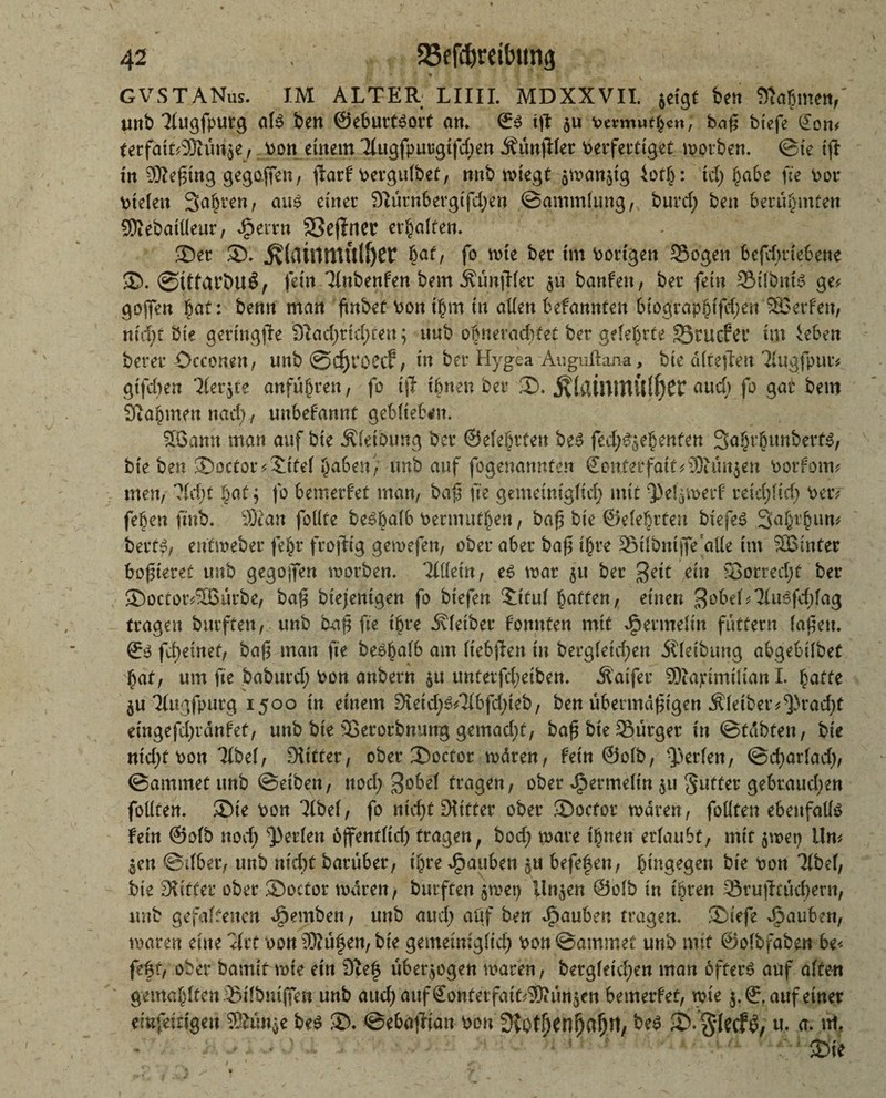 GVSTANus. IM ALTER; LIIII. MDXXVII. jcigt Wn Stfa&meit,' unb Tlugfpurg als ben ©eburtsort an* 0s tft $u Permu^» ^ baf btefe £on* terfaikSOKtrije, Pott einem Tlitgfpuugtfdjen ^ünfHer Perfettiger worben. ©ie tfi tn gegoffen, flarf pergulbet, nnb wiegt $wan$ig 4otö: id) habe fte Por Ptelen Sauren, aus einer DWtnbergtfdjen ©gmmlung, burd; ben berühmten 9Dtebail(eur, Jjbtxtn SSeffrier ermatten* Ser S. ^(rtilimulöer bat/ fo wie ber ttn Portgen Sogen befdvaebene S>. ©ttfärbUÖ, fein llnbenfen bem ÄunjWer banfett, ber fein SilbntS ge# gojfen hat: benn man ftnbef Pon thm in allen befannten bio^raphtfdjen ®erfen, md;t bie geringste 3iad;rid;ren; ttub obneracbtet ber geteerte üBcucfcr im ieben berer Occo.nen, unb @ cf) 1*0 Cif, in ber Hygea Auguftana, bie älteffen Tiugfpur# gtfd)en Tfer^te anfuhren, fo tjl tönen bet S. $(aÜtntU{f)Cr auch fo gar bem Stammen nach, unbefannt geblieben, SB.attn man auf bie Äleföung ber ©eleötten beS fed^ehenten 3a§thunbert$, bie ben Soctor#$ttel haben', unb auf fogenannfen 0on,terfait#9Run$en Potfom# men, lldjt §at ^ fo bemerfet man, ba$ fte gemeiniglich mit retdjltd) Per# feöen ftnb. 9Kan foUte beSöalb Permuthen, baß bie ©elehtten btefeS Sahrpun# ber tßf ent web er fe§r frojttg gemefen, ober aber baf? ihre Stlbntjfe'alle im 335inter boßieret unb gegojfen worben, llikin, es war $tt ber Seit ein Sorredjt ber Soctor#Sßutbe, baß biejentgen fo biefen Stuf butten, einen 3obel#3iuSfd)lag tragen burften, unb baß fte t^re Kleiber konnten mit Hermelin futtern laßen. 0S fd;einef, baß man fte beshafb am Itebjlen in bergletdjen Äletbung abgebilbet hat, um fte baburd; Pon anbern ju untetfd;eiben. Äaifer SDiapimtltan I. hatte $u Tfugfputg 1500 tn einem 3£etd;S#3ibfd)teb, ben übermäßigen Äleiber#^)rad)t eingefdjränfet, unb bte Setorbmtng gemacht, baß bie Sürger in ©tcibten, bie nid)tPon Tfbef, Dritter, ober Soctor wären, fein ©olb, Werfen, ©charlad), ©ammefunb ©eiben, nod>$obel tragen, ober Jpermeltn 51t gutfer gebrauten follten. Sie Pon 3lbel, fo ntcf>t SHttter ober Socfor waren, follten ebenfalls fein ©olb nod) perlen ojfentltd) tragen, bod; wäre tönen erlaubt, mit $wep iln# ^en ©tlber, unb nicht baruber, ihre Jpauben $u befeßen, hingegen bte Pon 3lbel, bie Witter ober Soctor waren, burften §wet) linken ©olb in ihren Srufftücbern, unb gefabenen Jpemben, unb auch aöf ben Rauben tragen. Siefe Rauben, waren eine Hxt pon ®ußen, bie gemeiniglich Pon ©ammet unb mit ©olbfaben be< feft, ober bamit wie ein 9?eß überzogen waren, bergleic^en man öfters auf alten gemahlfen Stlbutfien unb auch 'auffionterfait^urijeti bemerfet, wie $.0, auf einer emfeingeu Wim^e beS S. ©ebaßdan t>on SKot^en^a^rt, beS S.glecftS, u. a. nt.